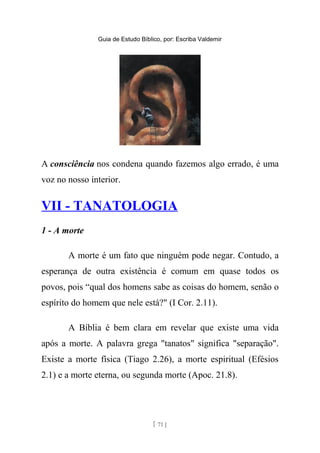 Guia de Estudo Bíblico, por: Escriba Valdemir
A consciência nos condena quando fazemos algo errado, é uma
voz no nosso interior.
VII - TANATOLOGIA
1 - A morte
A morte é um fato que ninguém pode negar. Contudo, a
esperança de outra existência é comum em quase todos os
povos, pois “qual dos homens sabe as coisas do homem, senão o
espírito do homem que nele está?" (I Cor. 2.11).
A Bíblia é bem clara em revelar que existe uma vida
após a morte. A palavra grega "tanatos" significa "separação".
Existe a morte física (Tiago 2.26), a morte espiritual (Efésios
2.1) e a morte eterna, ou segunda morte (Apoc. 21.8).
[ 71 ]
 