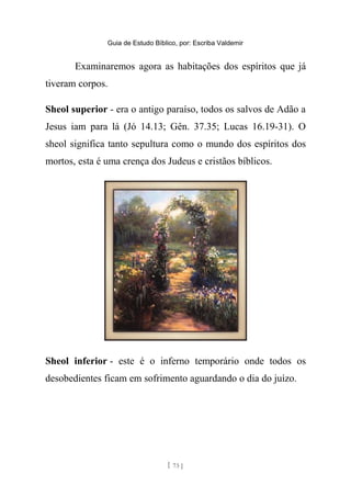 Guia de Estudo Bíblico, por: Escriba Valdemir
Examinaremos agora as habitações dos espíritos que já
tiveram corpos.
Sheol superior - era o antigo paraíso, todos os salvos de Adão a
Jesus iam para lá (Jó 14.13; Gên. 37.35; Lucas 16.19-31). O
sheol significa tanto sepultura como o mundo dos espíritos dos
mortos, esta é uma crença dos Judeus e cristãos bíblicos.
Sheol inferior - este é o inferno temporário onde todos os
desobedientes ficam em sofrimento aguardando o dia do juízo.
[ 73 ]
 