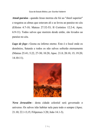 Guia de Estudo Bíblico, por: Escriba Valdemir
Atual paraíso - quando Jesus morreu ele foi ao "sheol superior"
e resgatou as almas que estavam ali e as levou ao paraíso no céu
(Efésios 4.7-10; Mateus 27.52-53; II Coríntios 12.2-4; Apoc.
6.9-11). Todos salvos que morrem desde então, são levados ao
paraíso no céu.
Lago de fogo - Geena ou inferno eterno. Este é o local onde os
demônios, Satanás e todos os não salvos sofrerão eternamente
(Mateus 25.41; 5.22, 27-30; 10.28; Apoc. 21.8; 20.10, 15; 19.20;
14.10-11).
Nova Jerusalém - desta cidade celestial será governado o
universo. Os salvos irão habitar nela para todo o sempre (Apoc.
21.10; 22.1-5,15; Filipenses 3.20; João 14.1-3).
[ 75 ]
 