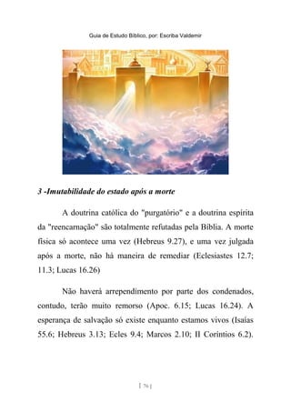 Guia de Estudo Bíblico, por: Escriba Valdemir
3 -Imutabilidade do estado após a morte
A doutrina católica do "purgatório" e a doutrina espírita
da "reencarnação" são totalmente refutadas pela Bíblia. A morte
física só acontece uma vez (Hebreus 9.27), e uma vez julgada
após a morte, não há maneira de remediar (Eclesiastes 12.7;
11.3; Lucas 16.26)
Não haverá arrependimento por parte dos condenados,
contudo, terão muito remorso (Apoc. 6.15; Lucas 16.24). A
esperança de salvação só existe enquanto estamos vivos (Isaías
55.6; Hebreus 3.13; Ecles 9.4; Marcos 2.10; II Coríntios 6.2).
[ 76 ]
 