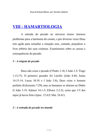 Guia de Estudo Bíblico, por: Escriba Valdemir
VIII - HAMARTIOLOGIA
A entrada do pecado no universo trouxe imensos
problemas para a harmonia do cosmo, e por diversas vezes Deus
tem agido para remediar a situação sem, contudo, prejudicar o
livre arbítrio das suas criaturas. Examinemos sobre as causas e
consequências do pecado:
1 - A origem do pecado
Deus não criou o pecado (I Pedro 1.16; I João 1.5; Tiago
1.13,17). O primeiro pecador foi Lúcifer (João 8.44; Isaías
14.13-14; Lucas 10.18 e I João 3.8), Deus criou o homem
perfeito (Eclesiastes 7.29), mas os humanos se aliaram ao Diabo
(I João 5.19, Salmos 14.1-3; Efésios 2.2-3), coisa que 1/3 dos
anjos já havia feito (Apoc. 12.4,9; Mat. 24.41).
2 - A entrada do pecado no mundo
[ 78 ]
 