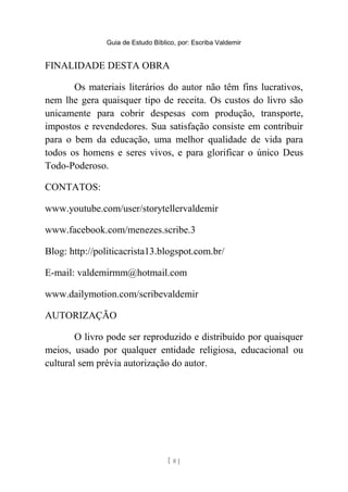 Guia de Estudo Bíblico, por: Escriba Valdemir
FINALIDADE DESTA OBRA
Os materiais literários do autor não têm fins lucrativos,
nem lhe gera quaisquer tipo de receita. Os custos do livro são
unicamente para cobrir despesas com produção, transporte,
impostos e revendedores. Sua satisfação consiste em contribuir
para o bem da educação, uma melhor qualidade de vida para
todos os homens e seres vivos, e para glorificar o único Deus
Todo-Poderoso.
CONTATOS:
www.youtube.com/user/storytellervaldemir
www.facebook.com/menezes.scribe.3
Blog: http://politicacrista13.blogspot.com.br/
E-mail: valdemirmm@hotmail.com
www.dailymotion.com/scribevaldemir
AUTORIZAÇÃO
O livro pode ser reproduzido e distribuído por quaisquer
meios, usado por qualquer entidade religiosa, educacional ou
cultural sem prévia autorização do autor.
[ 8 ]
 