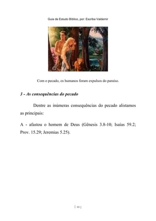 Guia de Estudo Bíblico, por: Escriba Valdemir
Com o pecado, os humanos foram expulsos do paraíso.
3 - As consequências do pecado
Dentre as inúmeras consequências do pecado alistamos
as principais:
A - afastou o homem de Deus (Gênesis 3.8-10; Isaías 59.2;
Prov. 15.29; Jeremias 5.25).
[ 80 ]
 