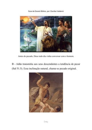 Guia de Estudo Bíblico, por: Escriba Valdemir
Antes do pecado, Deus todo dia vinha conversar com o homem.
B - Adão transmitiu aos seus descendentes a tendência de pecar
(Sal 51.5). Essa inclinação natural, chama-se pecado original.
[ 81 ]
 