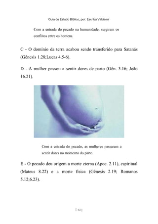 Guia de Estudo Bíblico, por: Escriba Valdemir
Com a entrada do pecado na humanidade, surgiram os
conflitos entre os homens.
C - O domínio da terra acabou sendo transferido para Satanás
(Gênesis 1.28;Lucas 4.5-6).
D - A mulher passou a sentir dores de parto (Gên. 3.16; João
16.21).
Com a entrada do pecado, as mulheres passaram a
sentir dores no momento do parto.
E - O pecado deu origem a morte eterna (Apoc. 2.11), espiritual
(Mateus 8.22) e a morte física (Gênesis 2.19; Romanos
5.12;6.23).
[ 82 ]
 