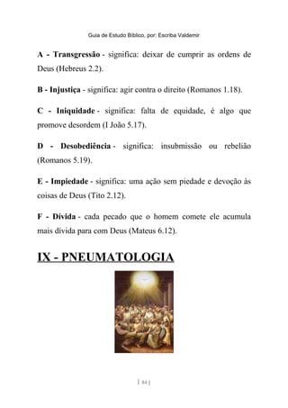 Guia de Estudo Bíblico, por: Escriba Valdemir
A - Transgressão - significa: deixar de cumprir as ordens de
Deus (Hebreus 2.2).
B - Injustiça - significa: agir contra o direito (Romanos 1.18).
C - Iniquidade - significa: falta de equidade, é algo que
promove desordem (I João 5.17).
D - Desobediência - significa: insubmissão ou rebelião
(Romanos 5.19).
E - Impiedade - significa: uma ação sem piedade e devoção às
coisas de Deus (Tito 2.12).
F - Dívida - cada pecado que o homem comete ele acumula
mais dívida para com Deus (Mateus 6.12).
IX - PNEUMATOLOGIA
[ 84 ]
 