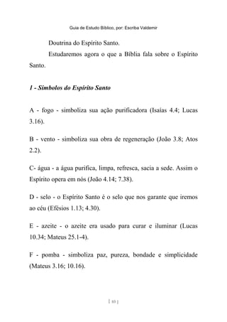Guia de Estudo Bíblico, por: Escriba Valdemir
Doutrina do Espírito Santo.
Estudaremos agora o que a Bíblia fala sobre o Espírito
Santo.
1 - Símbolos do Espírito Santo
A - fogo - simboliza sua ação purificadora (Isaías 4.4; Lucas
3.16).
B - vento - simboliza sua obra de regeneração (João 3.8; Atos
2.2).
C- água - a água purifica, limpa, refresca, sacia a sede. Assim o
Espírito opera em nós (João 4.14; 7.38).
D - selo - o Espírito Santo é o selo que nos garante que iremos
ao céu (Efésios 1.13; 4.30).
E - azeite - o azeite era usado para curar e iluminar (Lucas
10.34; Mateus 25.1-4).
F - pomba - simboliza paz, pureza, bondade e simplicidade
(Mateus 3.16; 10.16).
[ 85 ]
 
