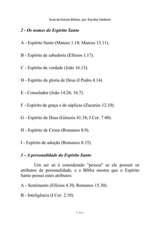 Guia de Estudo Bíblico, por: Escriba Valdemir
2 - Os nomes do Espírito Santo
A - Espírito Santo (Mateus 1.18; Marcos 13.11).
B - Espírito de sabedoria (Efésios 1.17).
C - Espírito de verdade (João 16.13).
D - Espírito da gloria de Deus (I Pedro 4.14).
E - Consolador (João 14.26; 16.7).
F - Espírito de graça e de súplicas (Zacarias 12.10).
G - Espírito de Deus (Gênesis 41.38; I Cor. 7.40).
H - Espírito de Cristo (Romanos 8.9).
I - Espírito de adoção (Romanos 8.15).
3 - A personalidade do Espírito Santo
Um ser só é considerado "pessoa" se ele possuir os
atributos da personalidade, e a Bíblia mostra que o Espírito
Santo possui estes atributos:
A - Sentimento (Efésios 4.30, Romanos 15.30).
B - Inteligência (I Cor. 2.10).
[ 86 ]
 