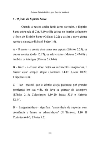 Guia de Estudo Bíblico, por: Escriba Valdemir
5 - O fruto do Espírito Santo
Quando a pessoa aceita Jesus como salvador, o Espírito
Santo entra nela (I Cor. 6.19) e Ele coloca no interior do homem
o fruto do Espírito Santo (Gálatas 5.22) e assim o novo crente
recebe a natureza divina (I Pedro 1.4).
A - O amor - o crente deve amar sua esposa (Efésios 5.25), os
outros crentes (João 15.17), os não crentes (Mateus 5.47-48) e
também os inimigos (Mateus 5.43-44).
B - Gozo - o cristão deve evitar os sofrimentos imaginários, e
buscar estar sempre alegre (Romanos 14.17; Lucas 10.20;
Filipenses 4.4).
C - Paz - mesmo que o cristão esteja passando por grandes
problemas em sua vida, ele deve se guardar do desespero
(Efésios 2.14; Colossenses 1.19-20; Isaías 53.5 e Hebreus
12.14).
D - Longanimidade - significa: "capacidade de suportar com
constância e ânimo as adversidades" (II Timóteo. 3.10. II
Coríntios 6.4-6; Efésios 4.2).
[ 88 ]
 