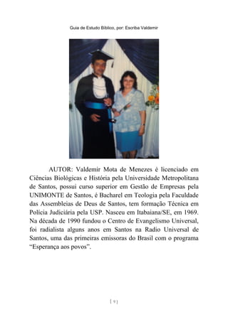 Guia de Estudo Bíblico, por: Escriba Valdemir
AUTOR: Valdemir Mota de Menezes é licenciado em
Ciências Biológicas e História pela Universidade Metropolitana
de Santos, possui curso superior em Gestão de Empresas pela
UNIMONTE de Santos, é Bacharel em Teologia pela Faculdade
das Assembleias de Deus de Santos, tem formação Técnica em
Polícia Judiciária pela USP. Nasceu em Itabaiana/SE, em 1969.
Na década de 1990 fundou o Centro de Evangelismo Universal,
foi radialista alguns anos em Santos na Radio Universal de
Santos, uma das primeiras emissoras do Brasil com o programa
“Esperança aos povos”.
[ 9 ]
 