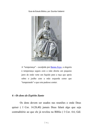Guia de Estudo Bíblico, por: Escriba Valdemir
A "temperança" - esculpida por Barata Feyo, a alegoria
à temperança segura com a mão direita um pequeno
jarro de onde verte um líquido para a taça que apoia
sobre o joelho com a mão esquerda como que
"temperando" o que esta pudesse conter.
6 - Os dons do Espírito Santo
Os dons devem ser usados nas reuniões e onde Deus
quiser ( I Cor. 14.28,40) jamais Deus falará algo que seja
contraditório ao que ele já revelou na Bíblia ( I Cor. 4.6; Gál.
[ 91 ]
 