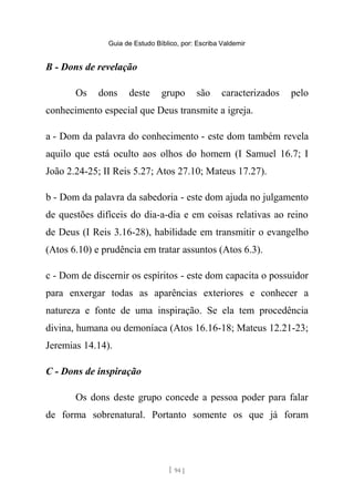 Guia de Estudo Bíblico, por: Escriba Valdemir
B - Dons de revelação
Os dons deste grupo são caracterizados pelo
conhecimento especial que Deus transmite a igreja.
a - Dom da palavra do conhecimento - este dom também revela
aquilo que está oculto aos olhos do homem (I Samuel 16.7; I
João 2.24-25; II Reis 5.27; Atos 27.10; Mateus 17.27).
b - Dom da palavra da sabedoria - este dom ajuda no julgamento
de questões difíceis do dia-a-dia e em coisas relativas ao reino
de Deus (I Reis 3.16-28), habilidade em transmitir o evangelho
(Atos 6.10) e prudência em tratar assuntos (Atos 6.3).
c - Dom de discernir os espíritos - este dom capacita o possuidor
para enxergar todas as aparências exteriores e conhecer a
natureza e fonte de uma inspiração. Se ela tem procedência
divina, humana ou demoníaca (Atos 16.16-18; Mateus 12.21-23;
Jeremias 14.14).
C - Dons de inspiração
Os dons deste grupo concede a pessoa poder para falar
de forma sobrenatural. Portanto somente os que já foram
[ 94 ]
 