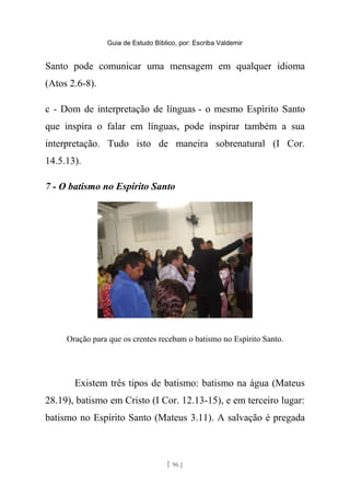 Guia de Estudo Bíblico, por: Escriba Valdemir
Santo pode comunicar uma mensagem em qualquer idioma
(Atos 2.6-8).
c - Dom de interpretação de línguas - o mesmo Espírito Santo
que inspira o falar em línguas, pode inspirar também a sua
interpretação. Tudo isto de maneira sobrenatural (I Cor.
14.5.13).
7 - O batismo no Espírito Santo
Oração para que os crentes recebam o batismo no Espírito Santo.
Existem três tipos de batismo: batismo na água (Mateus
28.19), batismo em Cristo (I Cor. 12.13-15), e em terceiro lugar:
batismo no Espírito Santo (Mateus 3.11). A salvação é pregada
[ 96 ]
 
