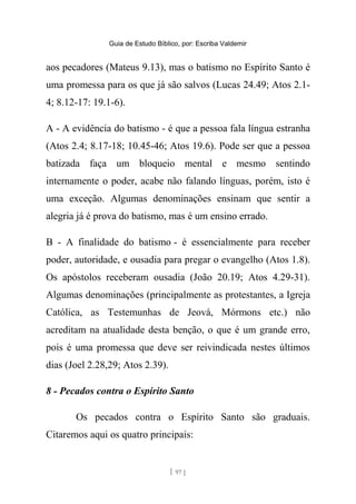 Guia de Estudo Bíblico, por: Escriba Valdemir
aos pecadores (Mateus 9.13), mas o batismo no Espírito Santo é
uma promessa para os que já são salvos (Lucas 24.49; Atos 2.1-
4; 8.12-17: 19.1-6).
A - A evidência do batismo - é que a pessoa fala língua estranha
(Atos 2.4; 8.17-18; 10.45-46; Atos 19.6). Pode ser que a pessoa
batizada faça um bloqueio mental e mesmo sentindo
internamente o poder, acabe não falando línguas, porém, isto é
uma exceção. Algumas denominações ensinam que sentir a
alegria já é prova do batismo, mas é um ensino errado.
B - A finalidade do batismo - é essencialmente para receber
poder, autoridade, e ousadia para pregar o evangelho (Atos 1.8).
Os apóstolos receberam ousadia (João 20.19; Atos 4.29-31).
Algumas denominações (principalmente as protestantes, a Igreja
Católica, as Testemunhas de Jeová, Mórmons etc.) não
acreditam na atualidade desta benção, o que é um grande erro,
pois é uma promessa que deve ser reivindicada nestes últimos
dias (Joel 2.28,29; Atos 2.39).
8 - Pecados contra o Espírito Santo
Os pecados contra o Espírito Santo são graduais.
Citaremos aqui os quatro principais:
[ 97 ]
 