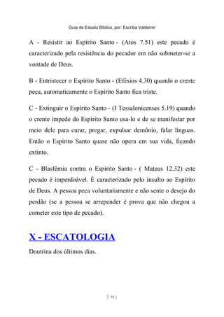 Guia de Estudo Bíblico, por: Escriba Valdemir
A - Resistir ao Espírito Santo - (Atos 7.51) este pecado é
caracterizado pela resistência do pecador em não submeter-se a
vontade de Deus.
B - Entristecer o Espírito Santo - (Efésios 4.30) quando o crente
peca, automaticamente o Espírito Santo fica triste.
C - Extinguir o Espírito Santo - (I Tessalonicenses 5.19) quando
o crente impede do Espírito Santo usa-lo e de se manifestar por
meio dele para curar, pregar, expulsar demônio, falar línguas.
Então o Espírito Santo quase não opera em sua vida, ficando
extinto.
C - Blasfêmia contra o Espírito Santo - ( Mateus 12.32) este
pecado é imperdoável. É caracterizado pelo insulto ao Espírito
de Deus. A pessoa peca voluntariamente e não sente o desejo do
perdão (se a pessoa se arrepender é prova que não chegou a
cometer este tipo de pecado).
X - ESCATOLOGIA
Doutrina dos últimos dias.
[ 98 ]
 