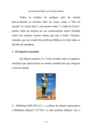 Guia de Estudo Bíblico, por: Escriba Valdemir
Todos os cristãos de qualquer país do mundo
provavelmente já ouviram falar de coisas como o "fim do
mundo" ou "juízo final" e até mesmo sobre "a vinda de Cristo",
porém, além da maioria ter um conhecimento muito limitado
sobre este assunto, muitos acham que isto é lenda. Vejamos,
contudo, que um estudo das profecias bíblicas irá tirar todas as
dúvidas do estudante.
1 - Os impérios mundiais
Em Daniel capítulo 2 e 7 está revelado sobre os impérios
mundiais que apareceriam no cenário mundial até que chegasse
o fim do mundo.
A - Babilônia (605-539 a.C.) - a cabeça da estátua representava
a Babilônia (Daniel 2.37-38) e o leão também (Daniel 7.4), o
[ 99 ]
 