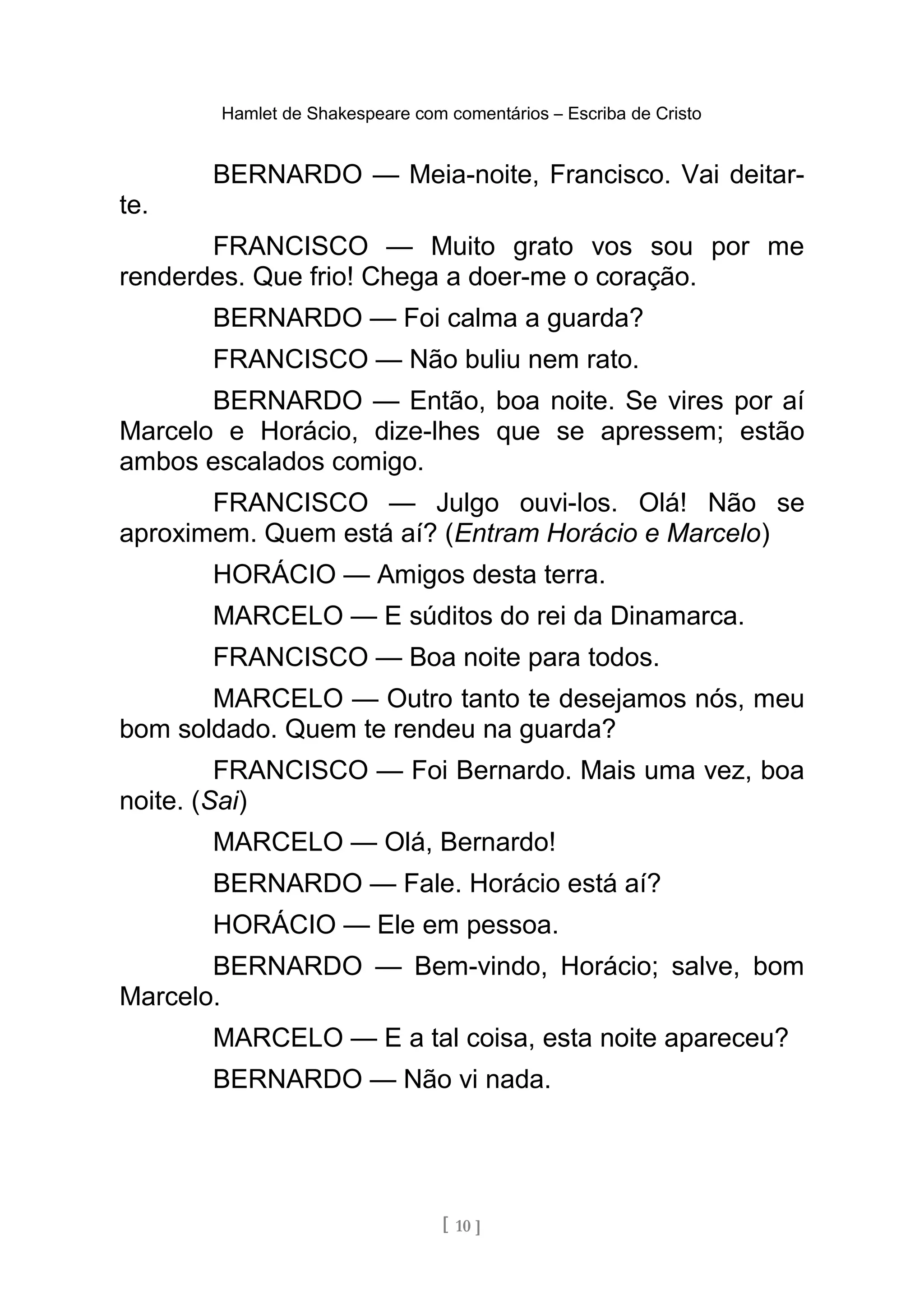 Hamlet de Shakespeare com comentários – Escriba de Cristo
BERNARDO — Meia-noite, Francisco. Vai deitar-
te.
FRANCISCO — Muito grato vos sou por me
renderdes. Que frio! Chega a doer-me o coração.
BERNARDO — Foi calma a guarda?
FRANCISCO — Não buliu nem rato.
BERNARDO — Então, boa noite. Se vires por aí
Marcelo e Horácio, dize-lhes que se apressem; estão
ambos escalados comigo.
FRANCISCO — Julgo ouvi-los. Olá! Não se
aproximem. Quem está aí? (Entram Horácio e Marcelo)
HORÁCIO — Amigos desta terra.
MARCELO — E súditos do rei da Dinamarca.
FRANCISCO — Boa noite para todos.
MARCELO — Outro tanto te desejamos nós, meu
bom soldado. Quem te rendeu na guarda?
FRANCISCO — Foi Bernardo. Mais uma vez, boa
noite. (Sai)
MARCELO — Olá, Bernardo!
BERNARDO — Fale. Horácio está aí?
HORÁCIO — Ele em pessoa.
BERNARDO — Bem-vindo, Horácio; salve, bom
Marcelo.
MARCELO — E a tal coisa, esta noite apareceu?
BERNARDO — Não vi nada.
[ 10 ]
 