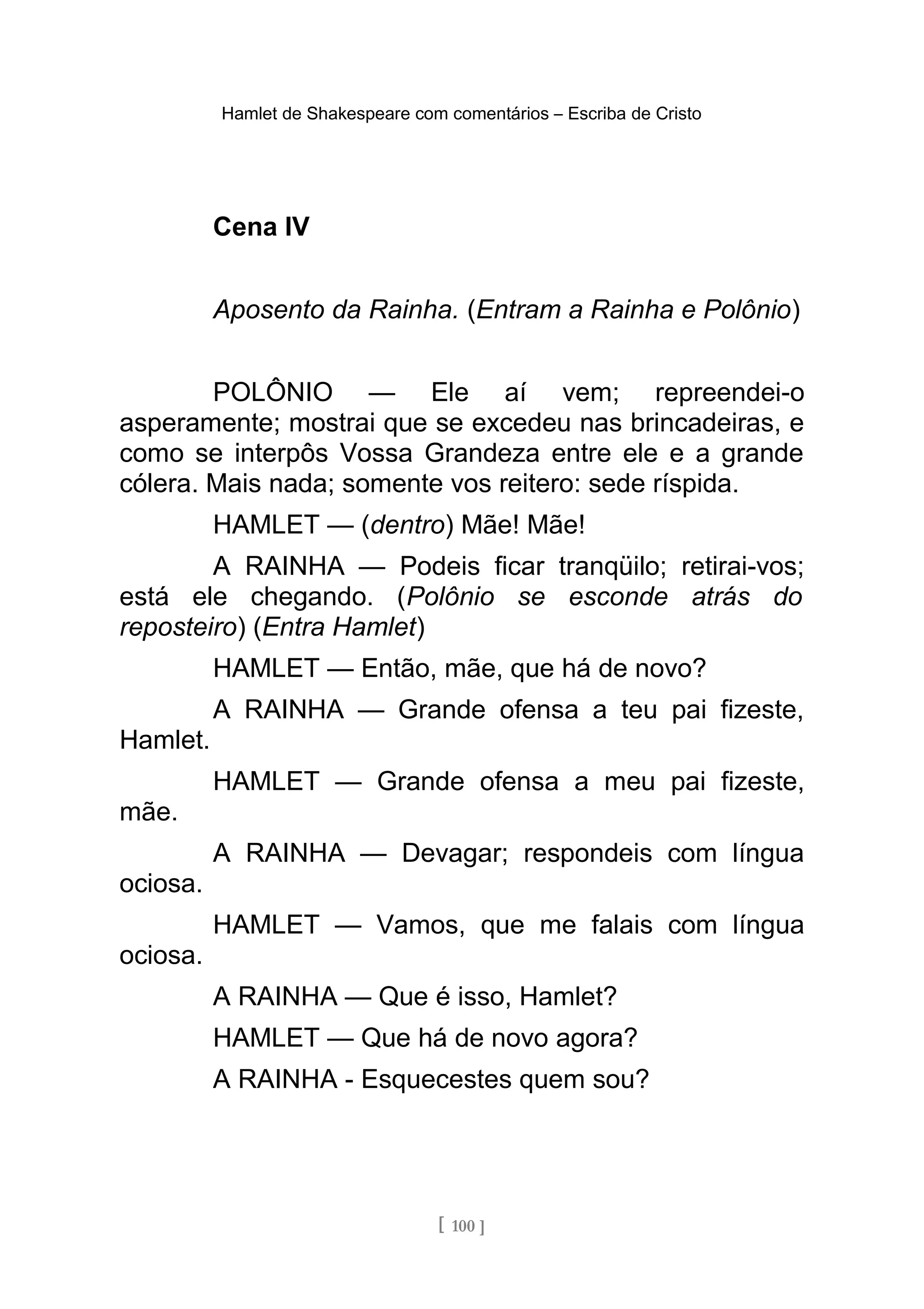 Hamlet de Shakespeare com comentários – Escriba de Cristo
Cena IV
Aposento da Rainha. (Entram a Rainha e Polônio)
POLÔNIO — Ele aí vem; repreendei-o
asperamente; mostrai que se excedeu nas brincadeiras, e
como se interpôs Vossa Grandeza entre ele e a grande
cólera. Mais nada; somente vos reitero: sede ríspida.
HAMLET — (dentro) Mãe! Mãe!
A RAINHA — Podeis ficar tranqüilo; retirai-vos;
está ele chegando. (Polônio se esconde atrás do
reposteiro) (Entra Hamlet)
HAMLET — Então, mãe, que há de novo?
A RAINHA — Grande ofensa a teu pai fizeste,
Hamlet.
HAMLET — Grande ofensa a meu pai fizeste,
mãe.
A RAINHA — Devagar; respondeis com língua
ociosa.
HAMLET — Vamos, que me falais com língua
ociosa.
A RAINHA — Que é isso, Hamlet?
HAMLET — Que há de novo agora?
A RAINHA - Esquecestes quem sou?
[ 100 ]
 