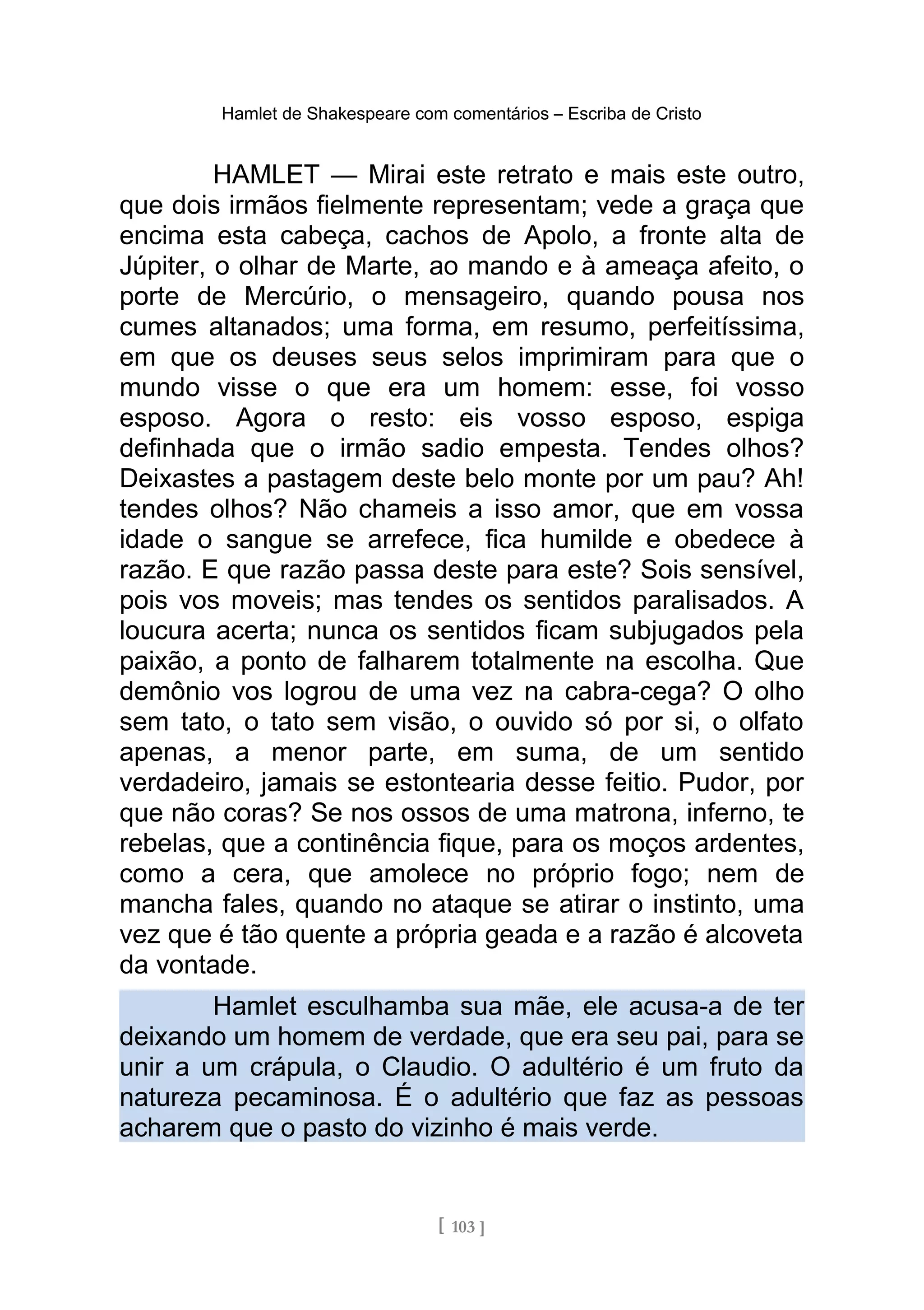 Hamlet de Shakespeare com comentários – Escriba de Cristo
HAMLET — Mirai este retrato e mais este outro,
que dois irmãos fielmente representam; vede a graça que
encima esta cabeça, cachos de Apolo, a fronte alta de
Júpiter, o olhar de Marte, ao mando e à ameaça afeito, o
porte de Mercúrio, o mensageiro, quando pousa nos
cumes altanados; uma forma, em resumo, perfeitíssima,
em que os deuses seus selos imprimiram para que o
mundo visse o que era um homem: esse, foi vosso
esposo. Agora o resto: eis vosso esposo, espiga
definhada que o irmão sadio empesta. Tendes olhos?
Deixastes a pastagem deste belo monte por um pau? Ah!
tendes olhos? Não chameis a isso amor, que em vossa
idade o sangue se arrefece, fica humilde e obedece à
razão. E que razão passa deste para este? Sois sensível,
pois vos moveis; mas tendes os sentidos paralisados. A
loucura acerta; nunca os sentidos ficam subjugados pela
paixão, a ponto de falharem totalmente na escolha. Que
demônio vos logrou de uma vez na cabra-cega? O olho
sem tato, o tato sem visão, o ouvido só por si, o olfato
apenas, a menor parte, em suma, de um sentido
verdadeiro, jamais se estontearia desse feitio. Pudor, por
que não coras? Se nos ossos de uma matrona, inferno, te
rebelas, que a continência fique, para os moços ardentes,
como a cera, que amolece no próprio fogo; nem de
mancha fales, quando no ataque se atirar o instinto, uma
vez que é tão quente a própria geada e a razão é alcoveta
da vontade.
Hamlet esculhamba sua mãe, ele acusa-a de ter
deixando um homem de verdade, que era seu pai, para se
unir a um crápula, o Claudio. O adultério é um fruto da
natureza pecaminosa. É o adultério que faz as pessoas
acharem que o pasto do vizinho é mais verde.
[ 103 ]
 