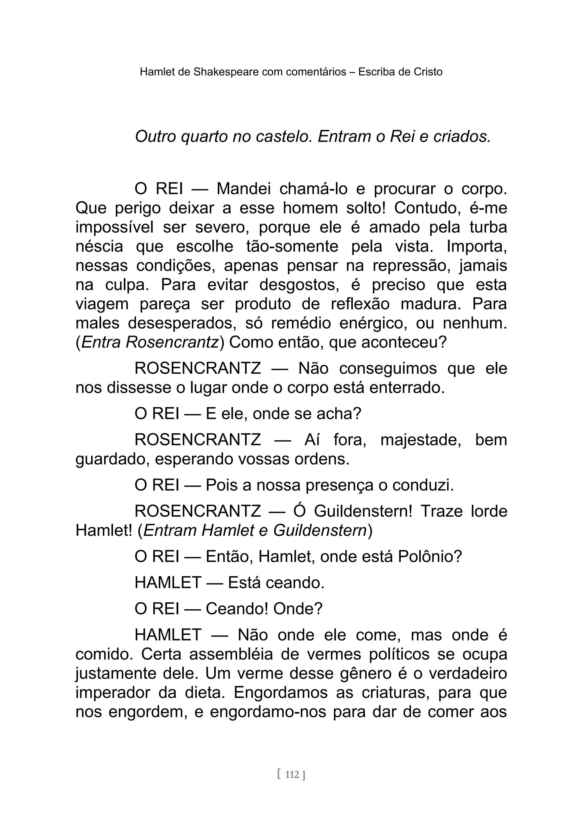 Hamlet de Shakespeare com comentários – Escriba de Cristo
Outro quarto no castelo. Entram o Rei e criados.
O REI — Mandei chamá-lo e procurar o corpo.
Que perigo deixar a esse homem solto! Contudo, é-me
impossível ser severo, porque ele é amado pela turba
néscia que escolhe tão-somente pela vista. Importa,
nessas condições, apenas pensar na repressão, jamais
na culpa. Para evitar desgostos, é preciso que esta
viagem pareça ser produto de reflexão madura. Para
males desesperados, só remédio enérgico, ou nenhum.
(Entra Rosencrantz) Como então, que aconteceu?
ROSENCRANTZ — Não conseguimos que ele
nos dissesse o lugar onde o corpo está enterrado.
O REI — E ele, onde se acha?
ROSENCRANTZ — Aí fora, majestade, bem
guardado, esperando vossas ordens.
O REI — Pois a nossa presença o conduzi.
ROSENCRANTZ — Ó Guildenstern! Traze lorde
Hamlet! (Entram Hamlet e Guildenstern)
O REI — Então, Hamlet, onde está Polônio?
HAMLET — Está ceando.
O REI — Ceando! Onde?
HAMLET — Não onde ele come, mas onde é
comido. Certa assembléia de vermes políticos se ocupa
justamente dele. Um verme desse gênero é o verdadeiro
imperador da dieta. Engordamos as criaturas, para que
nos engordem, e engordamo-nos para dar de comer aos
[ 112 ]
 