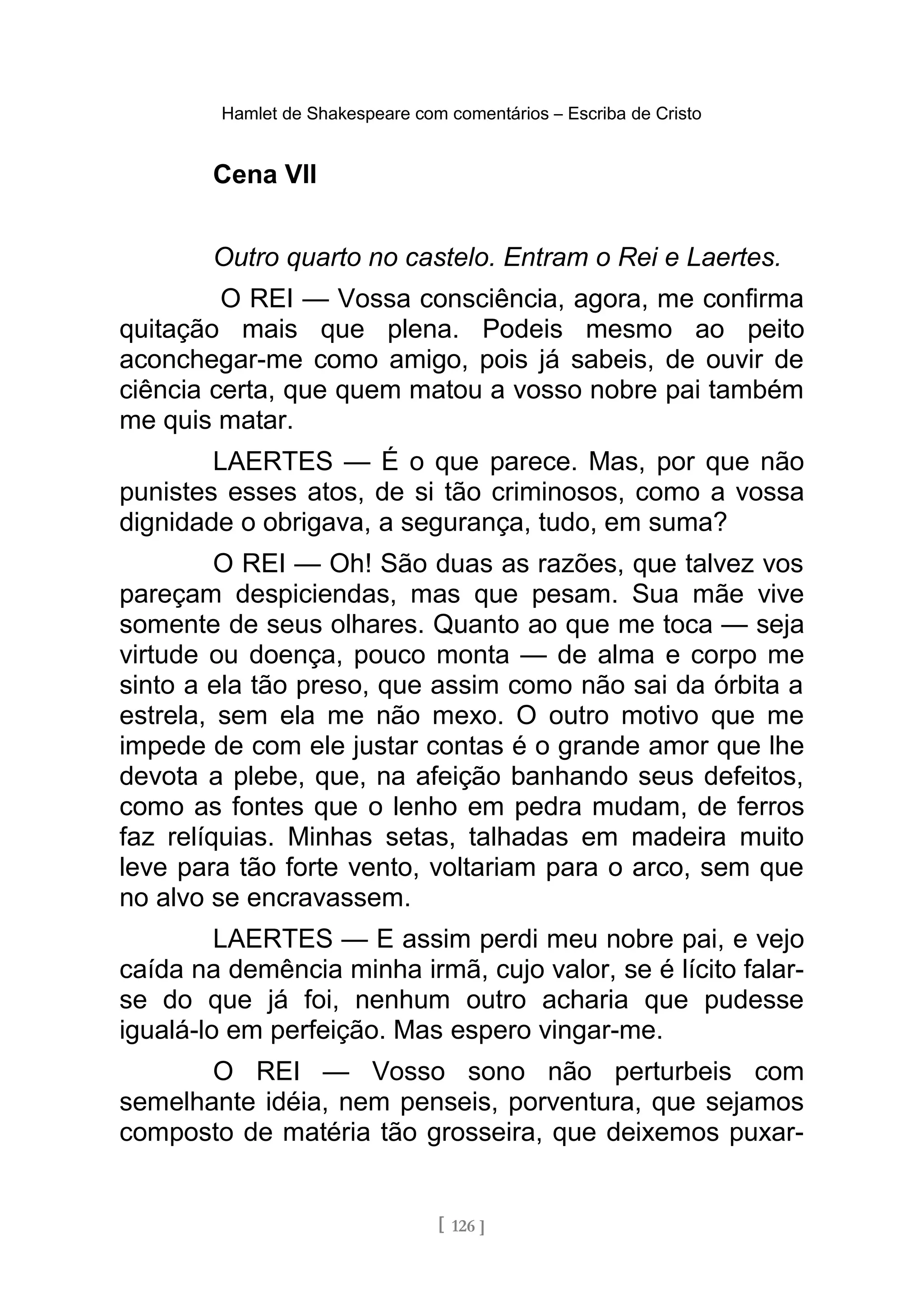 Hamlet de Shakespeare com comentários – Escriba de Cristo
Cena VII
Outro quarto no castelo. Entram o Rei e Laertes.
O REI — Vossa consciência, agora, me confirma
quitação mais que plena. Podeis mesmo ao peito
aconchegar-me como amigo, pois já sabeis, de ouvir de
ciência certa, que quem matou a vosso nobre pai também
me quis matar.
LAERTES — É o que parece. Mas, por que não
punistes esses atos, de si tão criminosos, como a vossa
dignidade o obrigava, a segurança, tudo, em suma?
O REI — Oh! São duas as razões, que talvez vos
pareçam despiciendas, mas que pesam. Sua mãe vive
somente de seus olhares. Quanto ao que me toca — seja
virtude ou doença, pouco monta — de alma e corpo me
sinto a ela tão preso, que assim como não sai da órbita a
estrela, sem ela me não mexo. O outro motivo que me
impede de com ele justar contas é o grande amor que lhe
devota a plebe, que, na afeição banhando seus defeitos,
como as fontes que o lenho em pedra mudam, de ferros
faz relíquias. Minhas setas, talhadas em madeira muito
leve para tão forte vento, voltariam para o arco, sem que
no alvo se encravassem.
LAERTES — E assim perdi meu nobre pai, e vejo
caída na demência minha irmã, cujo valor, se é lícito falar-
se do que já foi, nenhum outro acharia que pudesse
igualá-lo em perfeição. Mas espero vingar-me.
O REI — Vosso sono não perturbeis com
semelhante idéia, nem penseis, porventura, que sejamos
composto de matéria tão grosseira, que deixemos puxar-
[ 126 ]
 