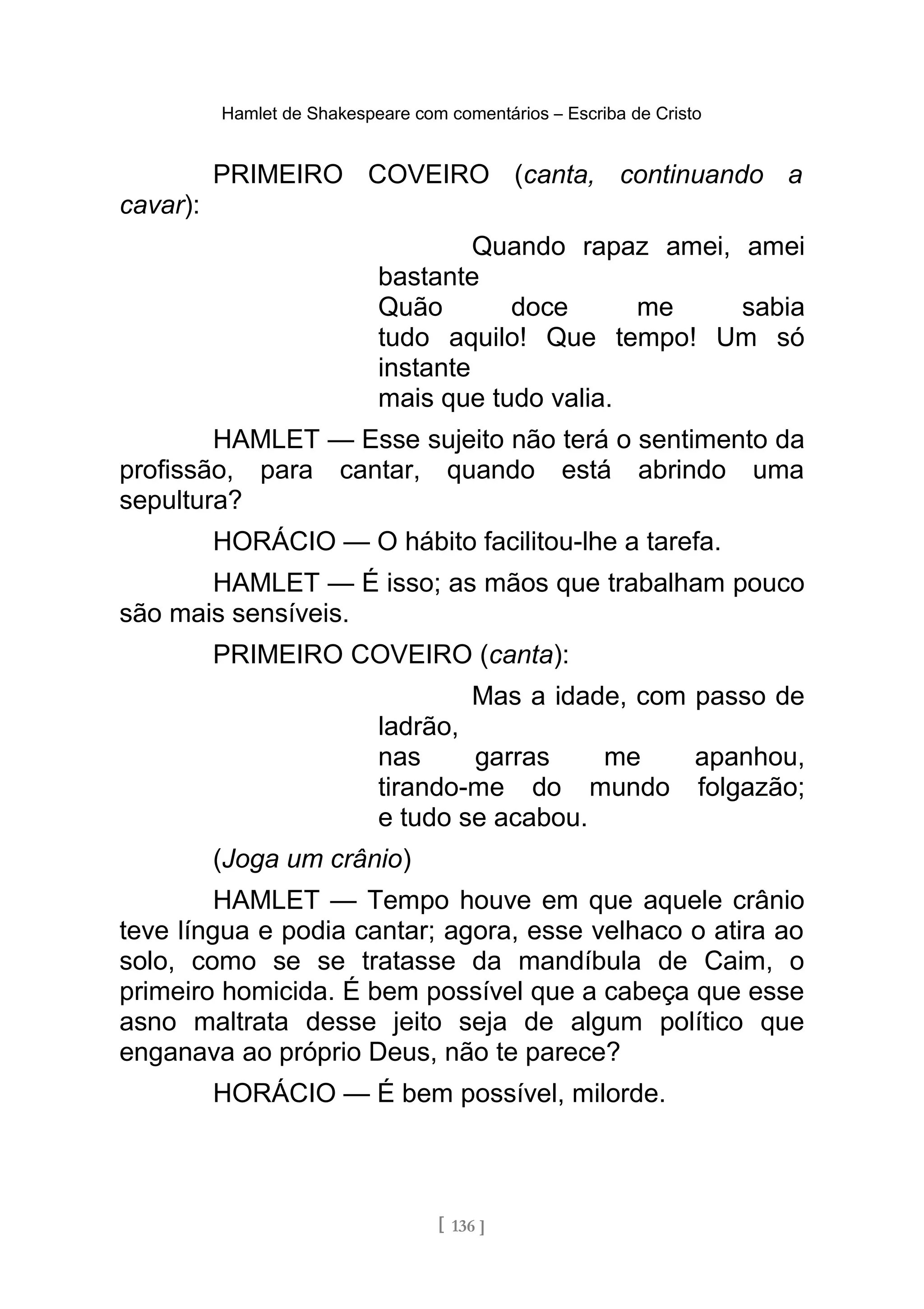 Hamlet de Shakespeare com comentários – Escriba de Cristo
PRIMEIRO COVEIRO (canta, continuando a
cavar):
Quando rapaz amei, amei
bastante
Quão doce me sabia
tudo aquilo! Que tempo! Um só
instante
mais que tudo valia.
HAMLET — Esse sujeito não terá o sentimento da
profissão, para cantar, quando está abrindo uma
sepultura?
HORÁCIO — O hábito facilitou-lhe a tarefa.
HAMLET — É isso; as mãos que trabalham pouco
são mais sensíveis.
PRIMEIRO COVEIRO (canta):
Mas a idade, com passo de
ladrão,
nas garras me apanhou,
tirando-me do mundo folgazão;
e tudo se acabou.
(Joga um crânio)
HAMLET — Tempo houve em que aquele crânio
teve língua e podia cantar; agora, esse velhaco o atira ao
solo, como se se tratasse da mandíbula de Caim, o
primeiro homicida. É bem possível que a cabeça que esse
asno maltrata desse jeito seja de algum político que
enganava ao próprio Deus, não te parece?
HORÁCIO — É bem possível, milorde.
[ 136 ]
 