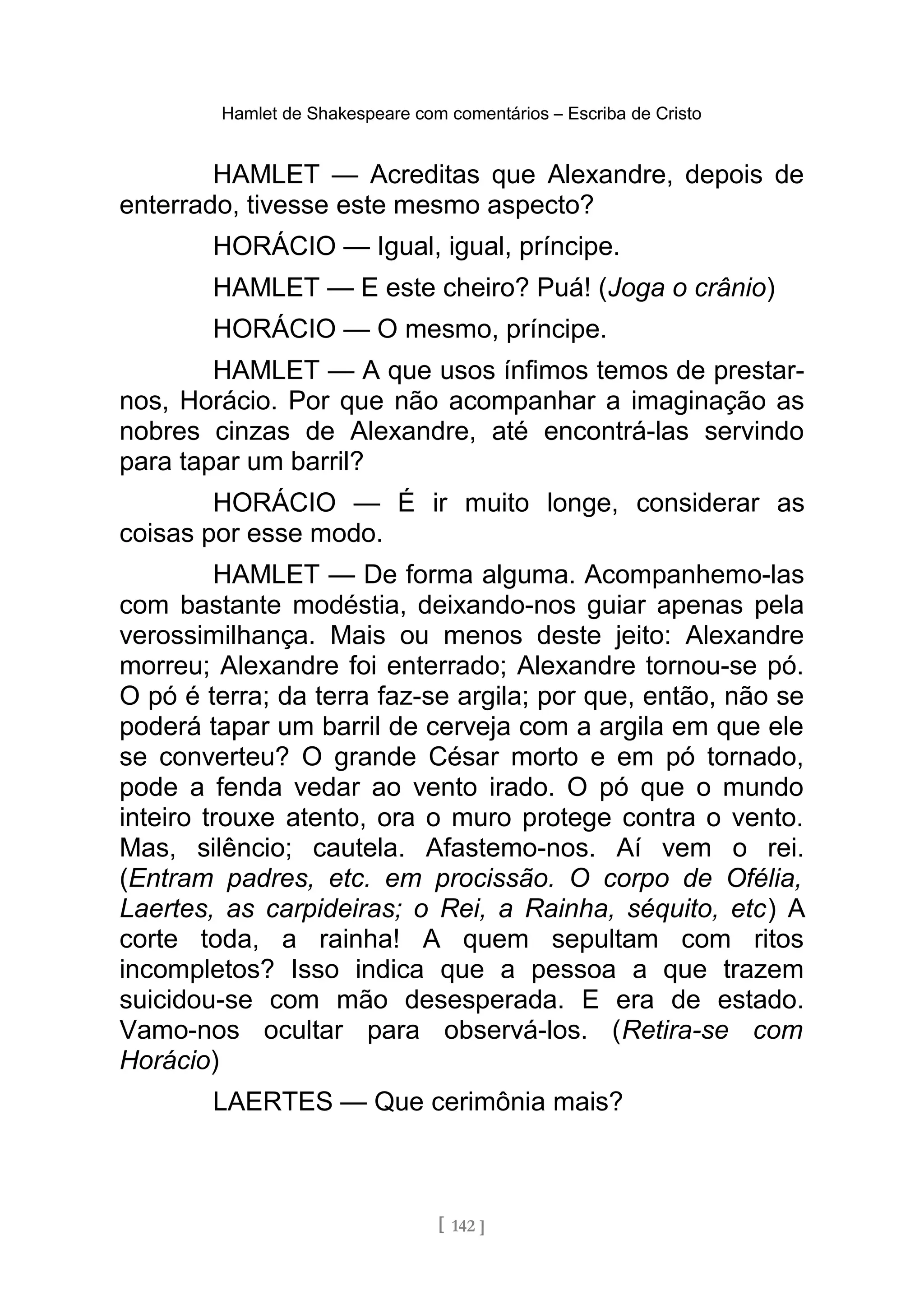 Hamlet de Shakespeare com comentários – Escriba de Cristo
HAMLET — Acreditas que Alexandre, depois de
enterrado, tivesse este mesmo aspecto?
HORÁCIO — Igual, igual, príncipe.
HAMLET — E este cheiro? Puá! (Joga o crânio)
HORÁCIO — O mesmo, príncipe.
HAMLET — A que usos ínfimos temos de prestar-
nos, Horácio. Por que não acompanhar a imaginação as
nobres cinzas de Alexandre, até encontrá-las servindo
para tapar um barril?
HORÁCIO — É ir muito longe, considerar as
coisas por esse modo.
HAMLET — De forma alguma. Acompanhemo-las
com bastante modéstia, deixando-nos guiar apenas pela
verossimilhança. Mais ou menos deste jeito: Alexandre
morreu; Alexandre foi enterrado; Alexandre tornou-se pó.
O pó é terra; da terra faz-se argila; por que, então, não se
poderá tapar um barril de cerveja com a argila em que ele
se converteu? O grande César morto e em pó tornado,
pode a fenda vedar ao vento irado. O pó que o mundo
inteiro trouxe atento, ora o muro protege contra o vento.
Mas, silêncio; cautela. Afastemo-nos. Aí vem o rei.
(Entram padres, etc. em procissão. O corpo de Ofélia,
Laertes, as carpideiras; o Rei, a Rainha, séquito, etc) A
corte toda, a rainha! A quem sepultam com ritos
incompletos? Isso indica que a pessoa a que trazem
suicidou-se com mão desesperada. E era de estado.
Vamo-nos ocultar para observá-los. (Retira-se com
Horácio)
LAERTES — Que cerimônia mais?
[ 142 ]
 
