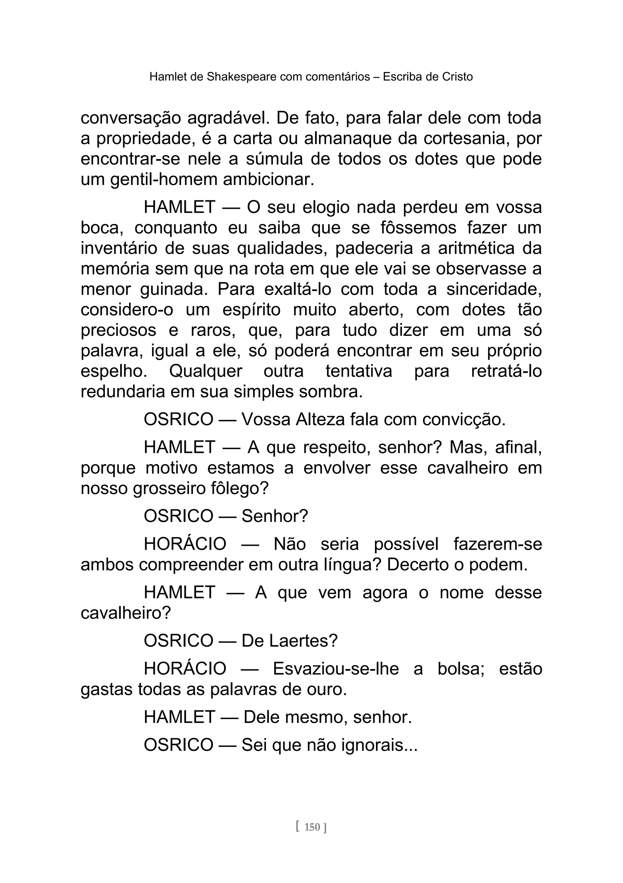 Hamlet de Shakespeare com comentários – Escriba de Cristo
conversação agradável. De fato, para falar dele com toda
a propriedade, é a carta ou almanaque da cortesania, por
encontrar-se nele a súmula de todos os dotes que pode
um gentil-homem ambicionar.
HAMLET — O seu elogio nada perdeu em vossa
boca, conquanto eu saiba que se fôssemos fazer um
inventário de suas qualidades, padeceria a aritmética da
memória sem que na rota em que ele vai se observasse a
menor guinada. Para exaltá-lo com toda a sinceridade,
considero-o um espírito muito aberto, com dotes tão
preciosos e raros, que, para tudo dizer em uma só
palavra, igual a ele, só poderá encontrar em seu próprio
espelho. Qualquer outra tentativa para retratá-lo
redundaria em sua simples sombra.
OSRICO — Vossa Alteza fala com convicção.
HAMLET — A que respeito, senhor? Mas, afinal,
porque motivo estamos a envolver esse cavalheiro em
nosso grosseiro fôlego?
OSRICO — Senhor?
HORÁCIO — Não seria possível fazerem-se
ambos compreender em outra língua? Decerto o podem.
HAMLET — A que vem agora o nome desse
cavalheiro?
OSRICO — De Laertes?
HORÁCIO — Esvaziou-se-lhe a bolsa; estão
gastas todas as palavras de ouro.
HAMLET — Dele mesmo, senhor.
OSRICO — Sei que não ignorais...
[ 150 ]
 