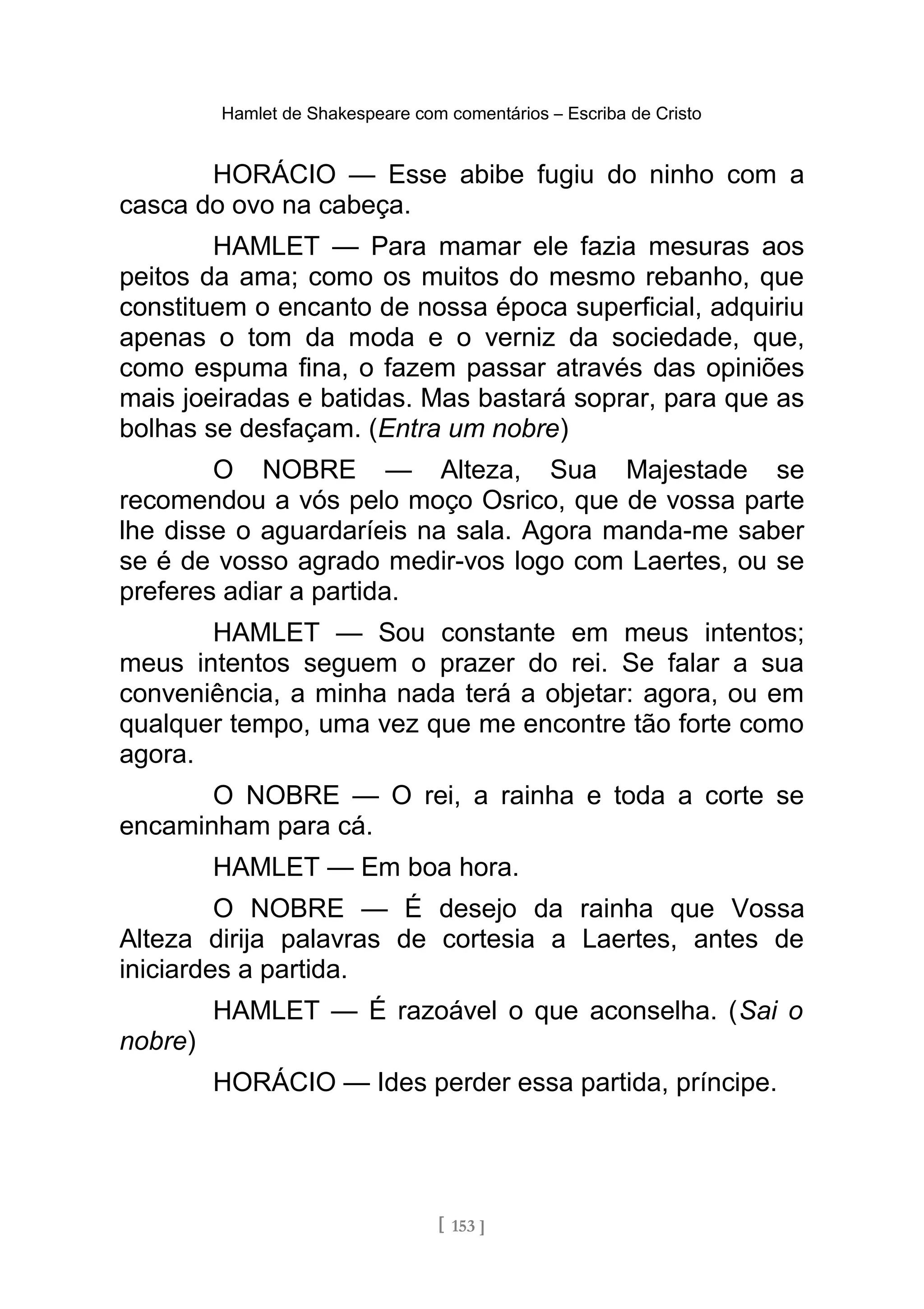 Hamlet de Shakespeare com comentários – Escriba de Cristo
HORÁCIO — Esse abibe fugiu do ninho com a
casca do ovo na cabeça.
HAMLET — Para mamar ele fazia mesuras aos
peitos da ama; como os muitos do mesmo rebanho, que
constituem o encanto de nossa época superficial, adquiriu
apenas o tom da moda e o verniz da sociedade, que,
como espuma fina, o fazem passar através das opiniões
mais joeiradas e batidas. Mas bastará soprar, para que as
bolhas se desfaçam. (Entra um nobre)
O NOBRE — Alteza, Sua Majestade se
recomendou a vós pelo moço Osrico, que de vossa parte
lhe disse o aguardaríeis na sala. Agora manda-me saber
se é de vosso agrado medir-vos logo com Laertes, ou se
preferes adiar a partida.
HAMLET — Sou constante em meus intentos;
meus intentos seguem o prazer do rei. Se falar a sua
conveniência, a minha nada terá a objetar: agora, ou em
qualquer tempo, uma vez que me encontre tão forte como
agora.
O NOBRE — O rei, a rainha e toda a corte se
encaminham para cá.
HAMLET — Em boa hora.
O NOBRE — É desejo da rainha que Vossa
Alteza dirija palavras de cortesia a Laertes, antes de
iniciardes a partida.
HAMLET — É razoável o que aconselha. (Sai o
nobre)
HORÁCIO — Ides perder essa partida, príncipe.
[ 153 ]
 
