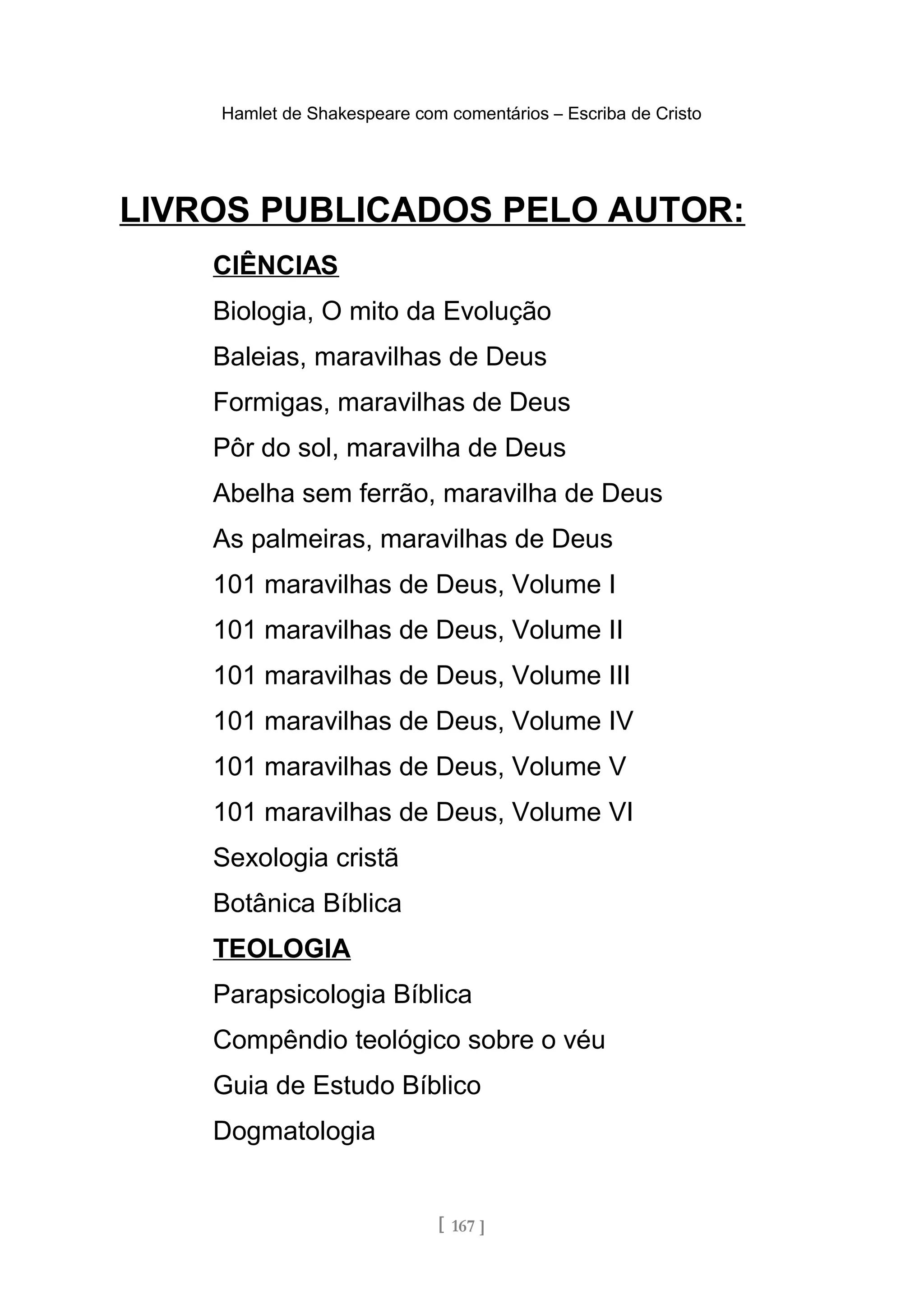 Hamlet de Shakespeare com comentários – Escriba de Cristo
LIVROS PUBLICADOS PELO AUTOR:
CIÊNCIAS
Biologia, O mito da Evolução
Baleias, maravilhas de Deus
Formigas, maravilhas de Deus
Pôr do sol, maravilha de Deus
Abelha sem ferrão, maravilha de Deus
As palmeiras, maravilhas de Deus
101 maravilhas de Deus, Volume I
101 maravilhas de Deus, Volume II
101 maravilhas de Deus, Volume III
101 maravilhas de Deus, Volume IV
101 maravilhas de Deus, Volume V
101 maravilhas de Deus, Volume VI
Sexologia cristã
Botânica Bíblica
TEOLOGIA
Parapsicologia Bíblica
Compêndio teológico sobre o véu
Guia de Estudo Bíblico
Dogmatologia
[ 167 ]
 