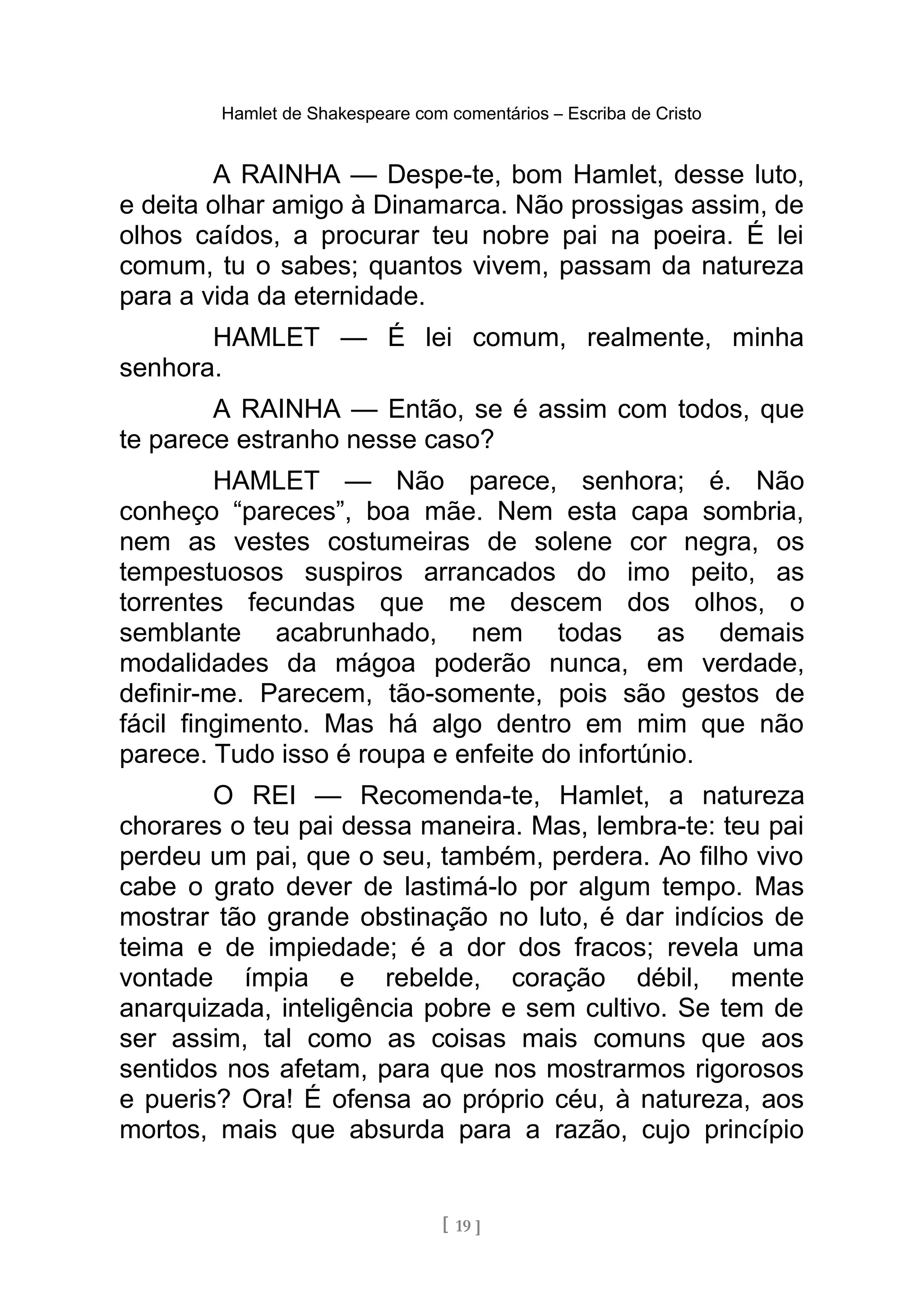 Hamlet de Shakespeare com comentários – Escriba de Cristo
A RAINHA — Despe-te, bom Hamlet, desse luto,
e deita olhar amigo à Dinamarca. Não prossigas assim, de
olhos caídos, a procurar teu nobre pai na poeira. É lei
comum, tu o sabes; quantos vivem, passam da natureza
para a vida da eternidade.
HAMLET — É lei comum, realmente, minha
senhora.
A RAINHA — Então, se é assim com todos, que
te parece estranho nesse caso?
HAMLET — Não parece, senhora; é. Não
conheço “pareces”, boa mãe. Nem esta capa sombria,
nem as vestes costumeiras de solene cor negra, os
tempestuosos suspiros arrancados do imo peito, as
torrentes fecundas que me descem dos olhos, o
semblante acabrunhado, nem todas as demais
modalidades da mágoa poderão nunca, em verdade,
definir-me. Parecem, tão-somente, pois são gestos de
fácil fingimento. Mas há algo dentro em mim que não
parece. Tudo isso é roupa e enfeite do infortúnio.
O REI — Recomenda-te, Hamlet, a natureza
chorares o teu pai dessa maneira. Mas, lembra-te: teu pai
perdeu um pai, que o seu, também, perdera. Ao filho vivo
cabe o grato dever de lastimá-lo por algum tempo. Mas
mostrar tão grande obstinação no luto, é dar indícios de
teima e de impiedade; é a dor dos fracos; revela uma
vontade ímpia e rebelde, coração débil, mente
anarquizada, inteligência pobre e sem cultivo. Se tem de
ser assim, tal como as coisas mais comuns que aos
sentidos nos afetam, para que nos mostrarmos rigorosos
e pueris? Ora! É ofensa ao próprio céu, à natureza, aos
mortos, mais que absurda para a razão, cujo princípio
[ 19 ]
 