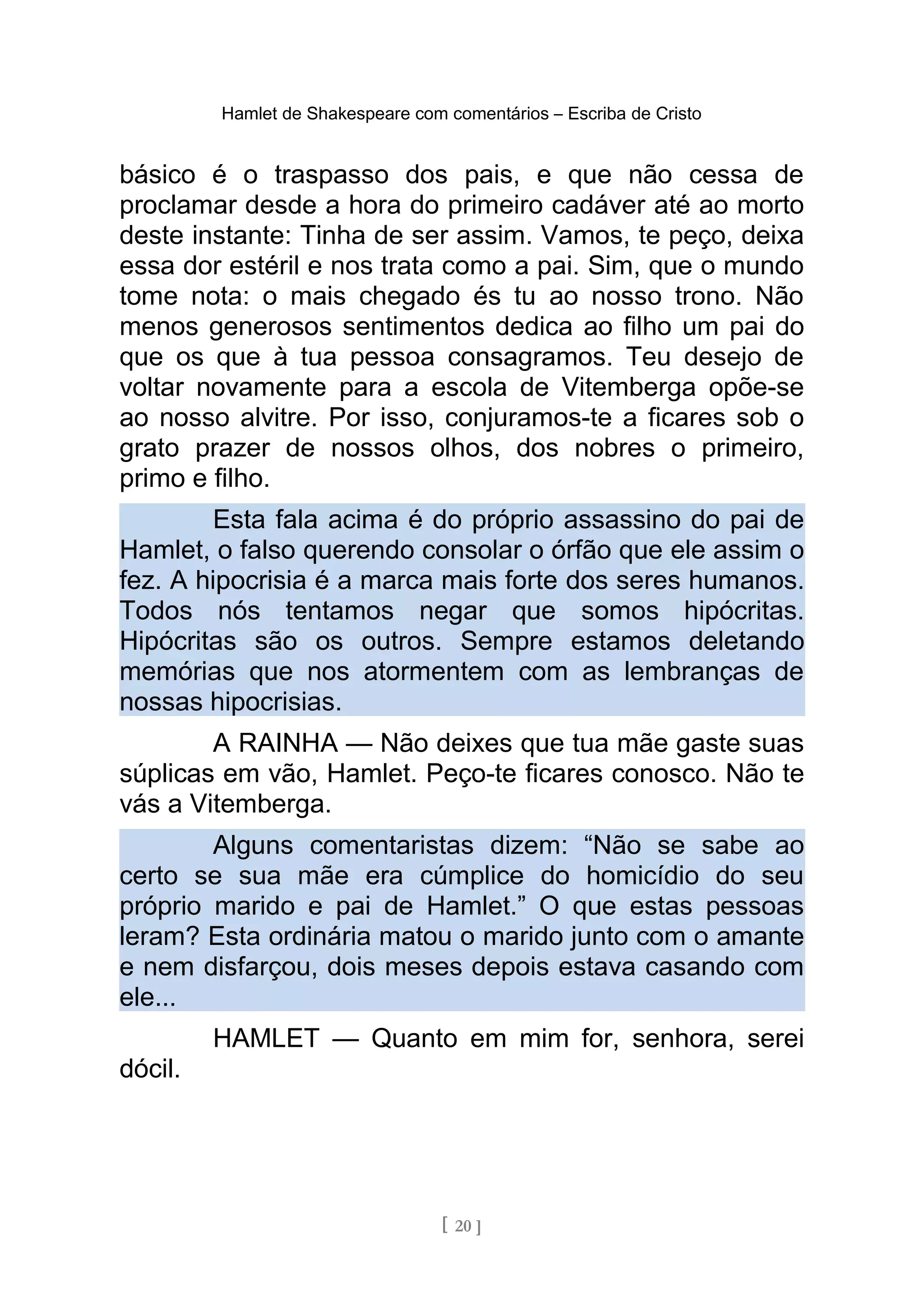 Hamlet de Shakespeare com comentários – Escriba de Cristo
básico é o traspasso dos pais, e que não cessa de
proclamar desde a hora do primeiro cadáver até ao morto
deste instante: Tinha de ser assim. Vamos, te peço, deixa
essa dor estéril e nos trata como a pai. Sim, que o mundo
tome nota: o mais chegado és tu ao nosso trono. Não
menos generosos sentimentos dedica ao filho um pai do
que os que à tua pessoa consagramos. Teu desejo de
voltar novamente para a escola de Vitemberga opõe-se
ao nosso alvitre. Por isso, conjuramos-te a ficares sob o
grato prazer de nossos olhos, dos nobres o primeiro,
primo e filho.
Esta fala acima é do próprio assassino do pai de
Hamlet, o falso querendo consolar o órfão que ele assim o
fez. A hipocrisia é a marca mais forte dos seres humanos.
Todos nós tentamos negar que somos hipócritas.
Hipócritas são os outros. Sempre estamos deletando
memórias que nos atormentem com as lembranças de
nossas hipocrisias.
A RAINHA — Não deixes que tua mãe gaste suas
súplicas em vão, Hamlet. Peço-te ficares conosco. Não te
vás a Vitemberga.
Alguns comentaristas dizem: “Não se sabe ao
certo se sua mãe era cúmplice do homicídio do seu
próprio marido e pai de Hamlet.” O que estas pessoas
leram? Esta ordinária matou o marido junto com o amante
e nem disfarçou, dois meses depois estava casando com
ele...
HAMLET — Quanto em mim for, senhora, serei
dócil.
[ 20 ]
 