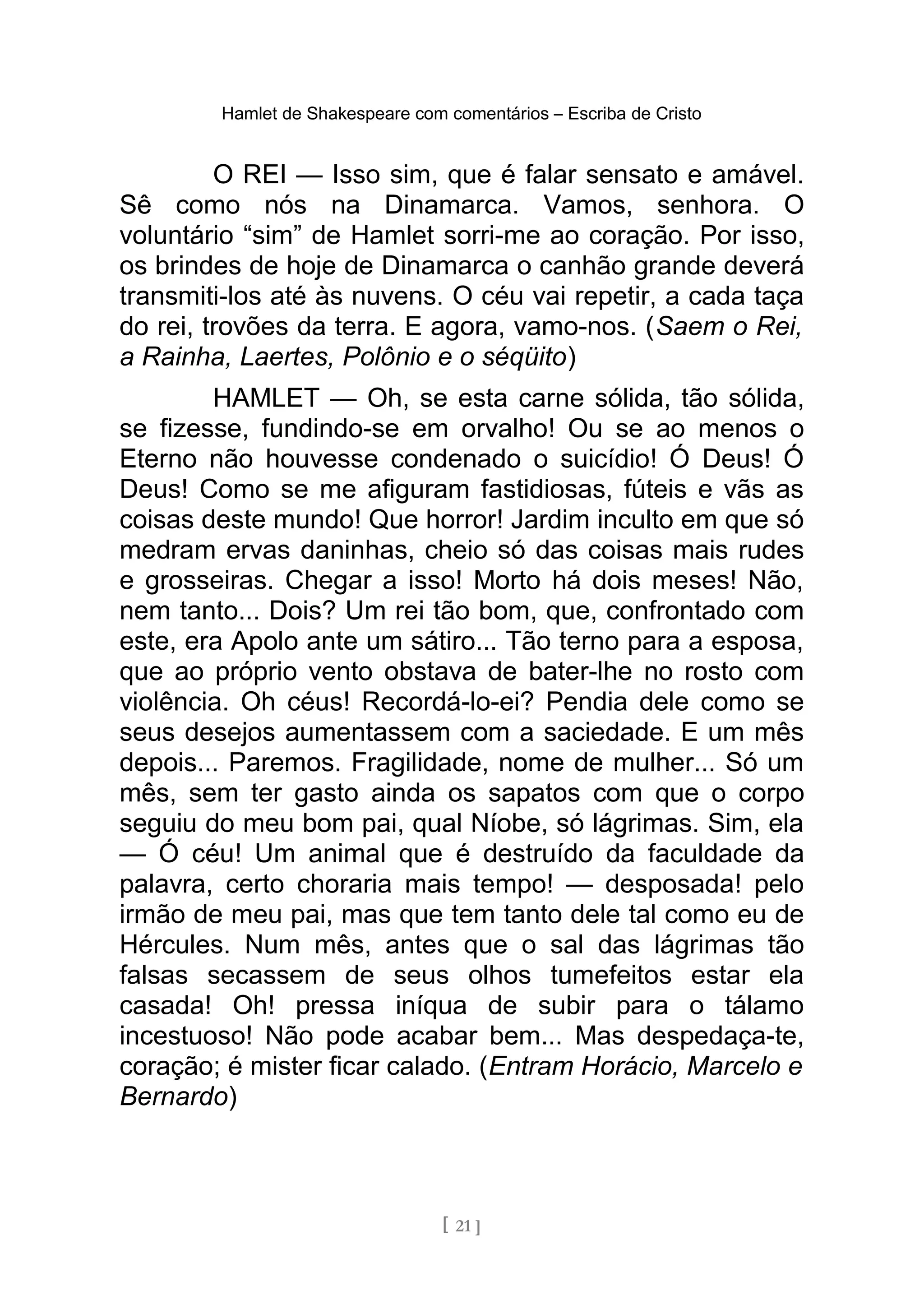 Hamlet de Shakespeare com comentários – Escriba de Cristo
O REI — Isso sim, que é falar sensato e amável.
Sê como nós na Dinamarca. Vamos, senhora. O
voluntário “sim” de Hamlet sorri-me ao coração. Por isso,
os brindes de hoje de Dinamarca o canhão grande deverá
transmiti-los até às nuvens. O céu vai repetir, a cada taça
do rei, trovões da terra. E agora, vamo-nos. (Saem o Rei,
a Rainha, Laertes, Polônio e o séqüito)
HAMLET — Oh, se esta carne sólida, tão sólida,
se fizesse, fundindo-se em orvalho! Ou se ao menos o
Eterno não houvesse condenado o suicídio! Ó Deus! Ó
Deus! Como se me afiguram fastidiosas, fúteis e vãs as
coisas deste mundo! Que horror! Jardim inculto em que só
medram ervas daninhas, cheio só das coisas mais rudes
e grosseiras. Chegar a isso! Morto há dois meses! Não,
nem tanto... Dois? Um rei tão bom, que, confrontado com
este, era Apolo ante um sátiro... Tão terno para a esposa,
que ao próprio vento obstava de bater-lhe no rosto com
violência. Oh céus! Recordá-lo-ei? Pendia dele como se
seus desejos aumentassem com a saciedade. E um mês
depois... Paremos. Fragilidade, nome de mulher... Só um
mês, sem ter gasto ainda os sapatos com que o corpo
seguiu do meu bom pai, qual Níobe, só lágrimas. Sim, ela
— Ó céu! Um animal que é destruído da faculdade da
palavra, certo choraria mais tempo! — desposada! pelo
irmão de meu pai, mas que tem tanto dele tal como eu de
Hércules. Num mês, antes que o sal das lágrimas tão
falsas secassem de seus olhos tumefeitos estar ela
casada! Oh! pressa iníqua de subir para o tálamo
incestuoso! Não pode acabar bem... Mas despedaça-te,
coração; é mister ficar calado. (Entram Horácio, Marcelo e
Bernardo)
[ 21 ]
 