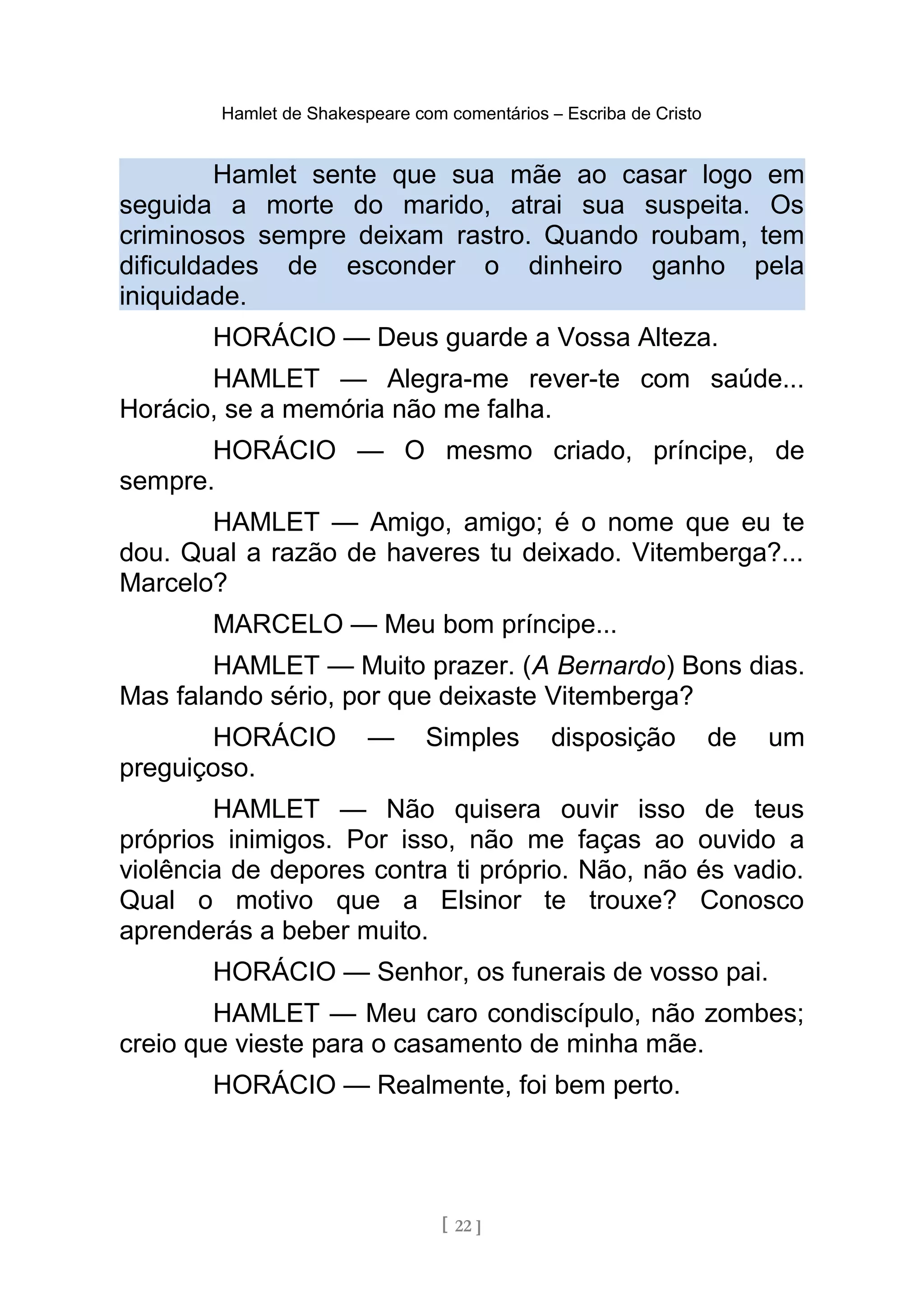 Hamlet de Shakespeare com comentários – Escriba de Cristo
Hamlet sente que sua mãe ao casar logo em
seguida a morte do marido, atrai sua suspeita. Os
criminosos sempre deixam rastro. Quando roubam, tem
dificuldades de esconder o dinheiro ganho pela
iniquidade.
HORÁCIO — Deus guarde a Vossa Alteza.
HAMLET — Alegra-me rever-te com saúde...
Horácio, se a memória não me falha.
HORÁCIO — O mesmo criado, príncipe, de
sempre.
HAMLET — Amigo, amigo; é o nome que eu te
dou. Qual a razão de haveres tu deixado. Vitemberga?...
Marcelo?
MARCELO — Meu bom príncipe...
HAMLET — Muito prazer. (A Bernardo) Bons dias.
Mas falando sério, por que deixaste Vitemberga?
HORÁCIO — Simples disposição de um
preguiçoso.
HAMLET — Não quisera ouvir isso de teus
próprios inimigos. Por isso, não me faças ao ouvido a
violência de depores contra ti próprio. Não, não és vadio.
Qual o motivo que a Elsinor te trouxe? Conosco
aprenderás a beber muito.
HORÁCIO — Senhor, os funerais de vosso pai.
HAMLET — Meu caro condiscípulo, não zombes;
creio que vieste para o casamento de minha mãe.
HORÁCIO — Realmente, foi bem perto.
[ 22 ]
 