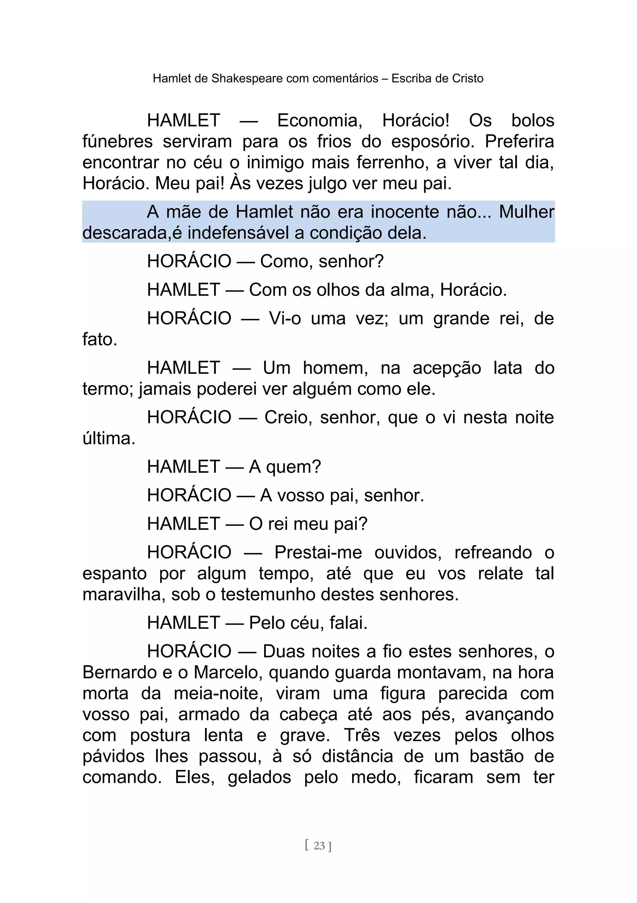 Hamlet de Shakespeare com comentários – Escriba de Cristo
HAMLET — Economia, Horácio! Os bolos
fúnebres serviram para os frios do esposório. Preferira
encontrar no céu o inimigo mais ferrenho, a viver tal dia,
Horácio. Meu pai! Às vezes julgo ver meu pai.
A mãe de Hamlet não era inocente não... Mulher
descarada,é indefensável a condição dela.
HORÁCIO — Como, senhor?
HAMLET — Com os olhos da alma, Horácio.
HORÁCIO — Vi-o uma vez; um grande rei, de
fato.
HAMLET — Um homem, na acepção lata do
termo; jamais poderei ver alguém como ele.
HORÁCIO — Creio, senhor, que o vi nesta noite
última.
HAMLET — A quem?
HORÁCIO — A vosso pai, senhor.
HAMLET — O rei meu pai?
HORÁCIO — Prestai-me ouvidos, refreando o
espanto por algum tempo, até que eu vos relate tal
maravilha, sob o testemunho destes senhores.
HAMLET — Pelo céu, falai.
HORÁCIO — Duas noites a fio estes senhores, o
Bernardo e o Marcelo, quando guarda montavam, na hora
morta da meia-noite, viram uma figura parecida com
vosso pai, armado da cabeça até aos pés, avançando
com postura lenta e grave. Três vezes pelos olhos
pávidos lhes passou, à só distância de um bastão de
comando. Eles, gelados pelo medo, ficaram sem ter
[ 23 ]
 
