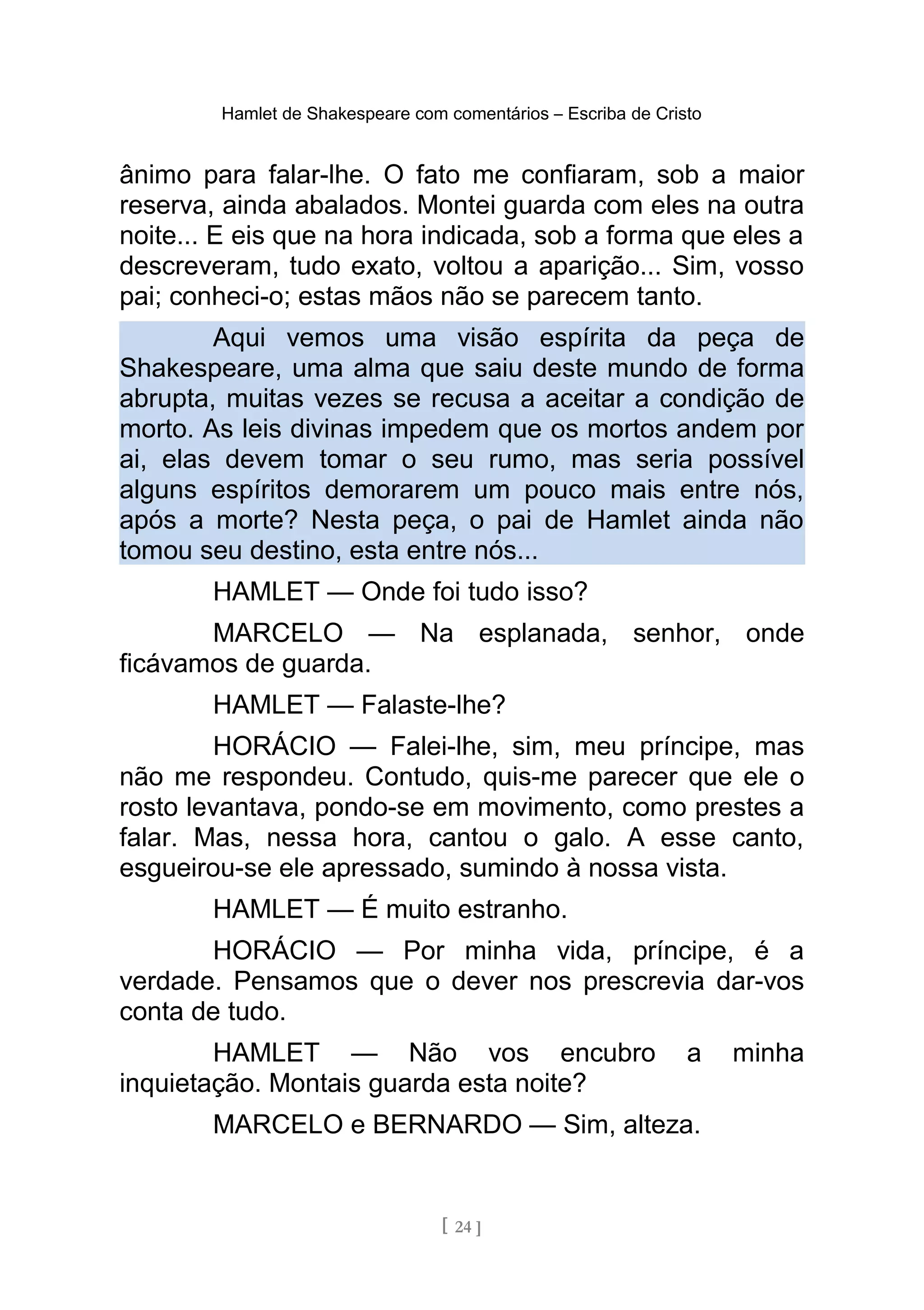 Hamlet de Shakespeare com comentários – Escriba de Cristo
ânimo para falar-lhe. O fato me confiaram, sob a maior
reserva, ainda abalados. Montei guarda com eles na outra
noite... E eis que na hora indicada, sob a forma que eles a
descreveram, tudo exato, voltou a aparição... Sim, vosso
pai; conheci-o; estas mãos não se parecem tanto.
Aqui vemos uma visão espírita da peça de
Shakespeare, uma alma que saiu deste mundo de forma
abrupta, muitas vezes se recusa a aceitar a condição de
morto. As leis divinas impedem que os mortos andem por
ai, elas devem tomar o seu rumo, mas seria possível
alguns espíritos demorarem um pouco mais entre nós,
após a morte? Nesta peça, o pai de Hamlet ainda não
tomou seu destino, esta entre nós...
HAMLET — Onde foi tudo isso?
MARCELO — Na esplanada, senhor, onde
ficávamos de guarda.
HAMLET — Falaste-lhe?
HORÁCIO — Falei-lhe, sim, meu príncipe, mas
não me respondeu. Contudo, quis-me parecer que ele o
rosto levantava, pondo-se em movimento, como prestes a
falar. Mas, nessa hora, cantou o galo. A esse canto,
esgueirou-se ele apressado, sumindo à nossa vista.
HAMLET — É muito estranho.
HORÁCIO — Por minha vida, príncipe, é a
verdade. Pensamos que o dever nos prescrevia dar-vos
conta de tudo.
HAMLET — Não vos encubro a minha
inquietação. Montais guarda esta noite?
MARCELO e BERNARDO — Sim, alteza.
[ 24 ]
 