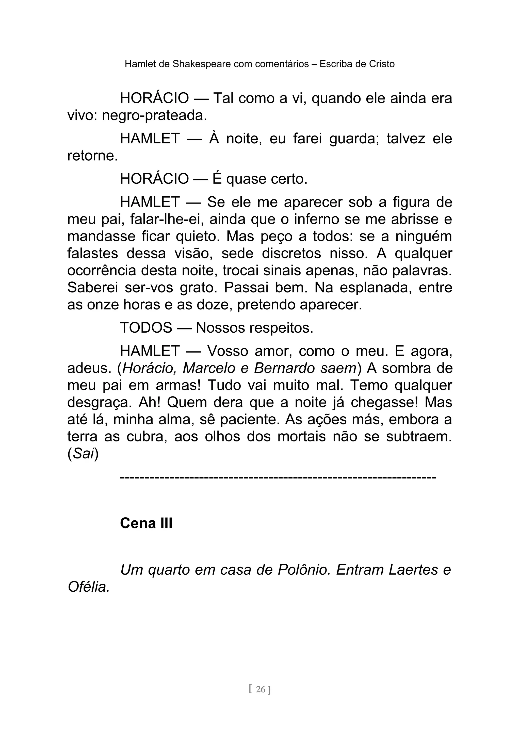 Hamlet de Shakespeare com comentários – Escriba de Cristo
HORÁCIO — Tal como a vi, quando ele ainda era
vivo: negro-prateada.
HAMLET — À noite, eu farei guarda; talvez ele
retorne.
HORÁCIO — É quase certo.
HAMLET — Se ele me aparecer sob a figura de
meu pai, falar-lhe-ei, ainda que o inferno se me abrisse e
mandasse ficar quieto. Mas peço a todos: se a ninguém
falastes dessa visão, sede discretos nisso. A qualquer
ocorrência desta noite, trocai sinais apenas, não palavras.
Saberei ser-vos grato. Passai bem. Na esplanada, entre
as onze horas e as doze, pretendo aparecer.
TODOS — Nossos respeitos.
HAMLET — Vosso amor, como o meu. E agora,
adeus. (Horácio, Marcelo e Bernardo saem) A sombra de
meu pai em armas! Tudo vai muito mal. Temo qualquer
desgraça. Ah! Quem dera que a noite já chegasse! Mas
até lá, minha alma, sê paciente. As ações más, embora a
terra as cubra, aos olhos dos mortais não se subtraem.
(Sai)
----------------------------------------------------------------
Cena III
Um quarto em casa de Polônio. Entram Laertes e
Ofélia.
[ 26 ]
 
