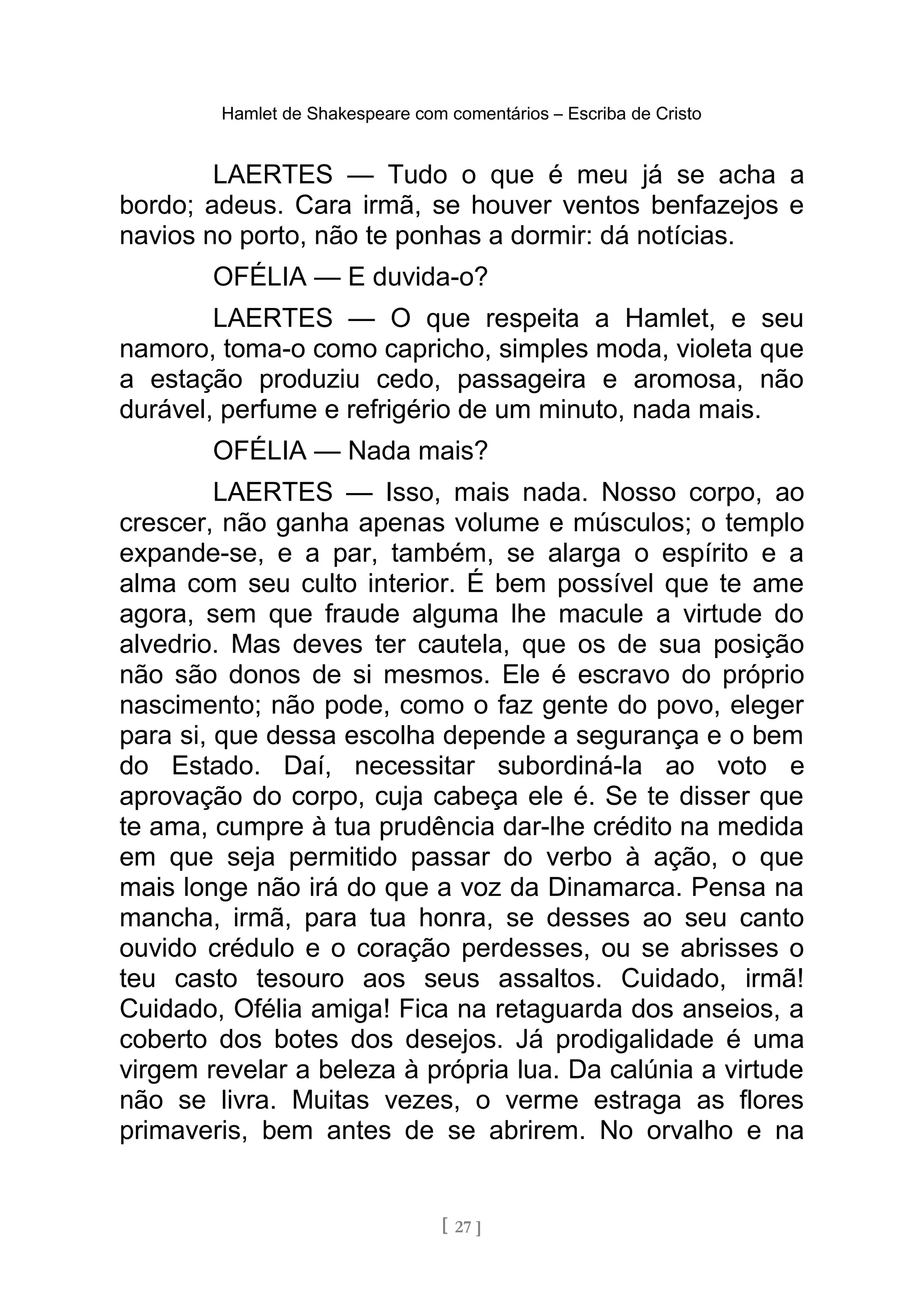 Hamlet de Shakespeare com comentários – Escriba de Cristo
LAERTES — Tudo o que é meu já se acha a
bordo; adeus. Cara irmã, se houver ventos benfazejos e
navios no porto, não te ponhas a dormir: dá notícias.
OFÉLIA — E duvida-o?
LAERTES — O que respeita a Hamlet, e seu
namoro, toma-o como capricho, simples moda, violeta que
a estação produziu cedo, passageira e aromosa, não
durável, perfume e refrigério de um minuto, nada mais.
OFÉLIA — Nada mais?
LAERTES — Isso, mais nada. Nosso corpo, ao
crescer, não ganha apenas volume e músculos; o templo
expande-se, e a par, também, se alarga o espírito e a
alma com seu culto interior. É bem possível que te ame
agora, sem que fraude alguma lhe macule a virtude do
alvedrio. Mas deves ter cautela, que os de sua posição
não são donos de si mesmos. Ele é escravo do próprio
nascimento; não pode, como o faz gente do povo, eleger
para si, que dessa escolha depende a segurança e o bem
do Estado. Daí, necessitar subordiná-la ao voto e
aprovação do corpo, cuja cabeça ele é. Se te disser que
te ama, cumpre à tua prudência dar-lhe crédito na medida
em que seja permitido passar do verbo à ação, o que
mais longe não irá do que a voz da Dinamarca. Pensa na
mancha, irmã, para tua honra, se desses ao seu canto
ouvido crédulo e o coração perdesses, ou se abrisses o
teu casto tesouro aos seus assaltos. Cuidado, irmã!
Cuidado, Ofélia amiga! Fica na retaguarda dos anseios, a
coberto dos botes dos desejos. Já prodigalidade é uma
virgem revelar a beleza à própria lua. Da calúnia a virtude
não se livra. Muitas vezes, o verme estraga as flores
primaveris, bem antes de se abrirem. No orvalho e na
[ 27 ]
 