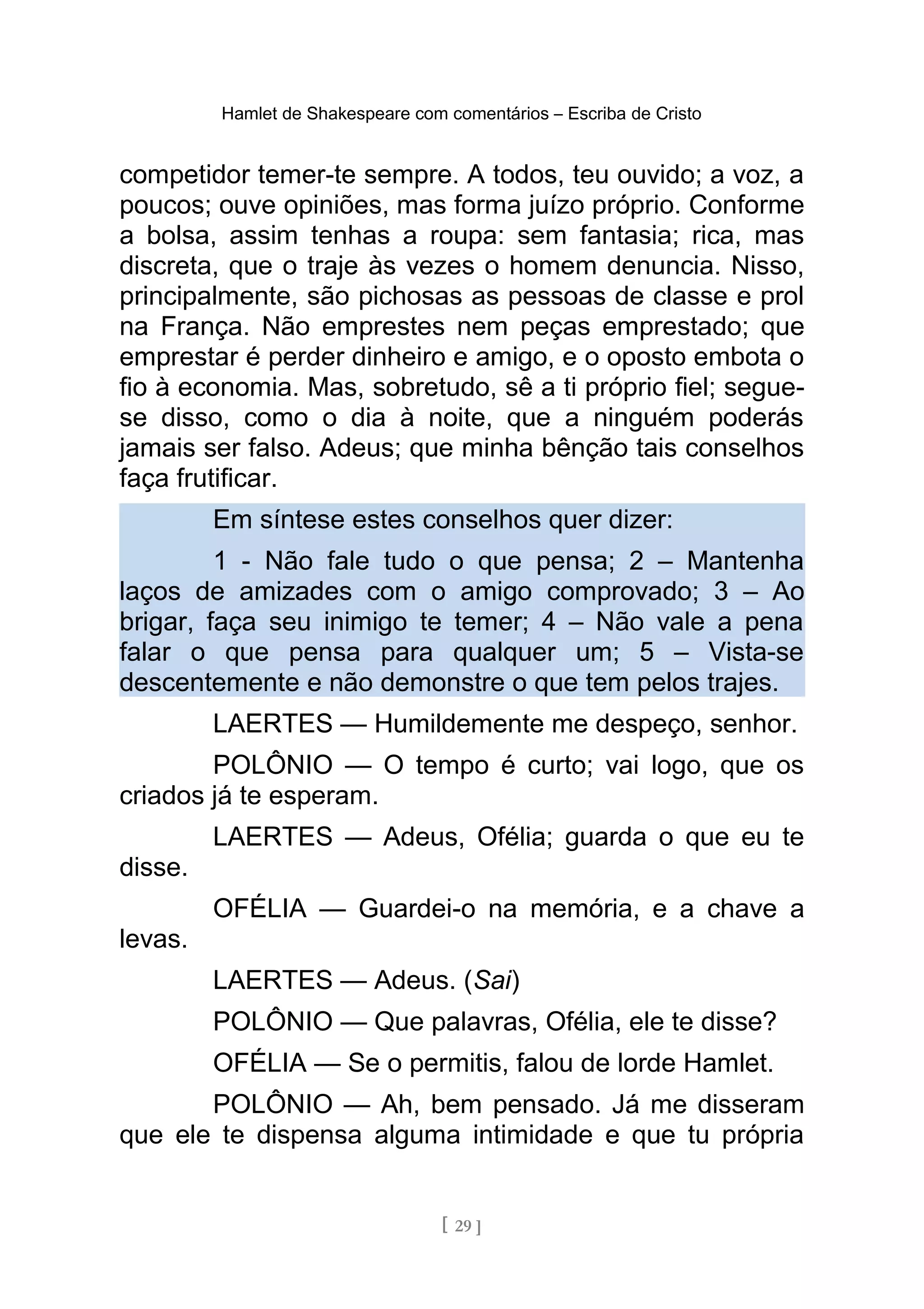 Hamlet de Shakespeare com comentários – Escriba de Cristo
competidor temer-te sempre. A todos, teu ouvido; a voz, a
poucos; ouve opiniões, mas forma juízo próprio. Conforme
a bolsa, assim tenhas a roupa: sem fantasia; rica, mas
discreta, que o traje às vezes o homem denuncia. Nisso,
principalmente, são pichosas as pessoas de classe e prol
na França. Não emprestes nem peças emprestado; que
emprestar é perder dinheiro e amigo, e o oposto embota o
fio à economia. Mas, sobretudo, sê a ti próprio fiel; segue-
se disso, como o dia à noite, que a ninguém poderás
jamais ser falso. Adeus; que minha bênção tais conselhos
faça frutificar.
Em síntese estes conselhos quer dizer:
1 - Não fale tudo o que pensa; 2 – Mantenha
laços de amizades com o amigo comprovado; 3 – Ao
brigar, faça seu inimigo te temer; 4 – Não vale a pena
falar o que pensa para qualquer um; 5 – Vista-se
descentemente e não demonstre o que tem pelos trajes.
LAERTES — Humildemente me despeço, senhor.
POLÔNIO — O tempo é curto; vai logo, que os
criados já te esperam.
LAERTES — Adeus, Ofélia; guarda o que eu te
disse.
OFÉLIA — Guardei-o na memória, e a chave a
levas.
LAERTES — Adeus. (Sai)
POLÔNIO — Que palavras, Ofélia, ele te disse?
OFÉLIA — Se o permitis, falou de lorde Hamlet.
POLÔNIO — Ah, bem pensado. Já me disseram
que ele te dispensa alguma intimidade e que tu própria
[ 29 ]
 