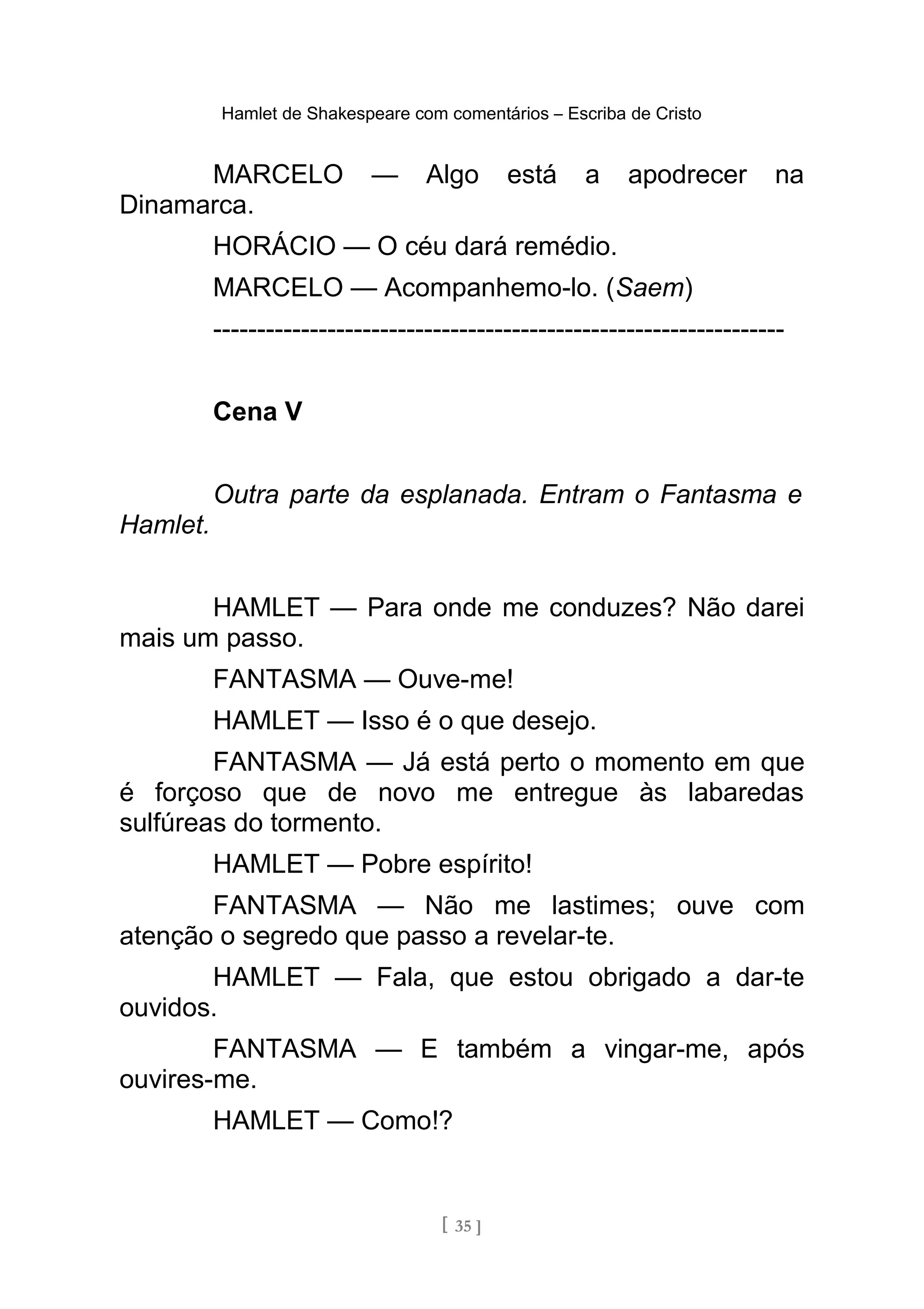 Hamlet de Shakespeare com comentários – Escriba de Cristo
MARCELO — Algo está a apodrecer na
Dinamarca.
HORÁCIO — O céu dará remédio.
MARCELO — Acompanhemo-lo. (Saem)
-----------------------------------------------------------------
Cena V
Outra parte da esplanada. Entram o Fantasma e
Hamlet.
HAMLET — Para onde me conduzes? Não darei
mais um passo.
FANTASMA — Ouve-me!
HAMLET — Isso é o que desejo.
FANTASMA — Já está perto o momento em que
é forçoso que de novo me entregue às labaredas
sulfúreas do tormento.
HAMLET — Pobre espírito!
FANTASMA — Não me lastimes; ouve com
atenção o segredo que passo a revelar-te.
HAMLET — Fala, que estou obrigado a dar-te
ouvidos.
FANTASMA — E também a vingar-me, após
ouvires-me.
HAMLET — Como!?
[ 35 ]
 