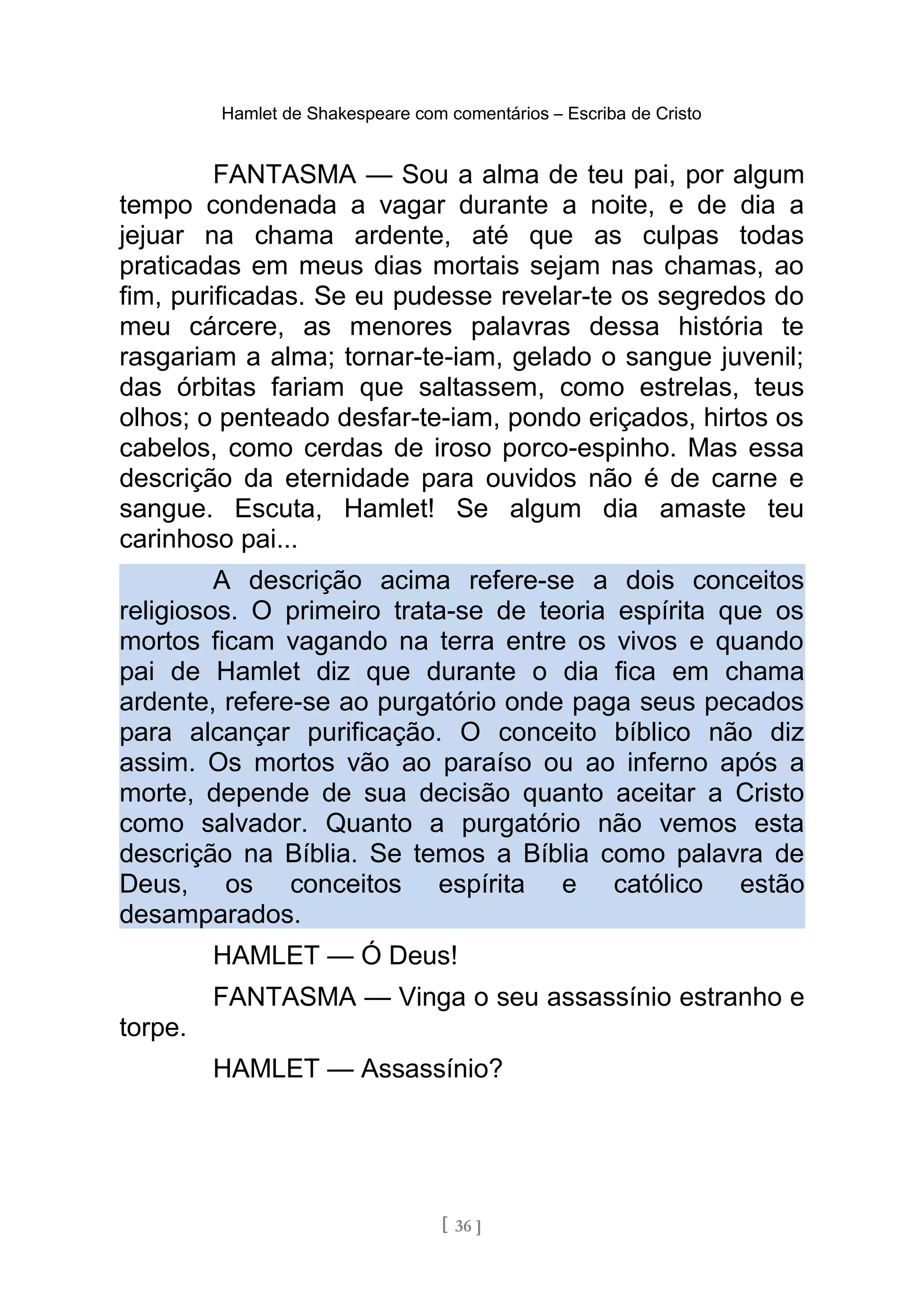 Hamlet de Shakespeare com comentários – Escriba de Cristo
FANTASMA — Sou a alma de teu pai, por algum
tempo condenada a vagar durante a noite, e de dia a
jejuar na chama ardente, até que as culpas todas
praticadas em meus dias mortais sejam nas chamas, ao
fim, purificadas. Se eu pudesse revelar-te os segredos do
meu cárcere, as menores palavras dessa história te
rasgariam a alma; tornar-te-iam, gelado o sangue juvenil;
das órbitas fariam que saltassem, como estrelas, teus
olhos; o penteado desfar-te-iam, pondo eriçados, hirtos os
cabelos, como cerdas de iroso porco-espinho. Mas essa
descrição da eternidade para ouvidos não é de carne e
sangue. Escuta, Hamlet! Se algum dia amaste teu
carinhoso pai...
A descrição acima refere-se a dois conceitos
religiosos. O primeiro trata-se de teoria espírita que os
mortos ficam vagando na terra entre os vivos e quando
pai de Hamlet diz que durante o dia fica em chama
ardente, refere-se ao purgatório onde paga seus pecados
para alcançar purificação. O conceito bíblico não diz
assim. Os mortos vão ao paraíso ou ao inferno após a
morte, depende de sua decisão quanto aceitar a Cristo
como salvador. Quanto a purgatório não vemos esta
descrição na Bíblia. Se temos a Bíblia como palavra de
Deus, os conceitos espírita e católico estão
desamparados.
HAMLET — Ó Deus!
FANTASMA — Vinga o seu assassínio estranho e
torpe.
HAMLET — Assassínio?
[ 36 ]
 