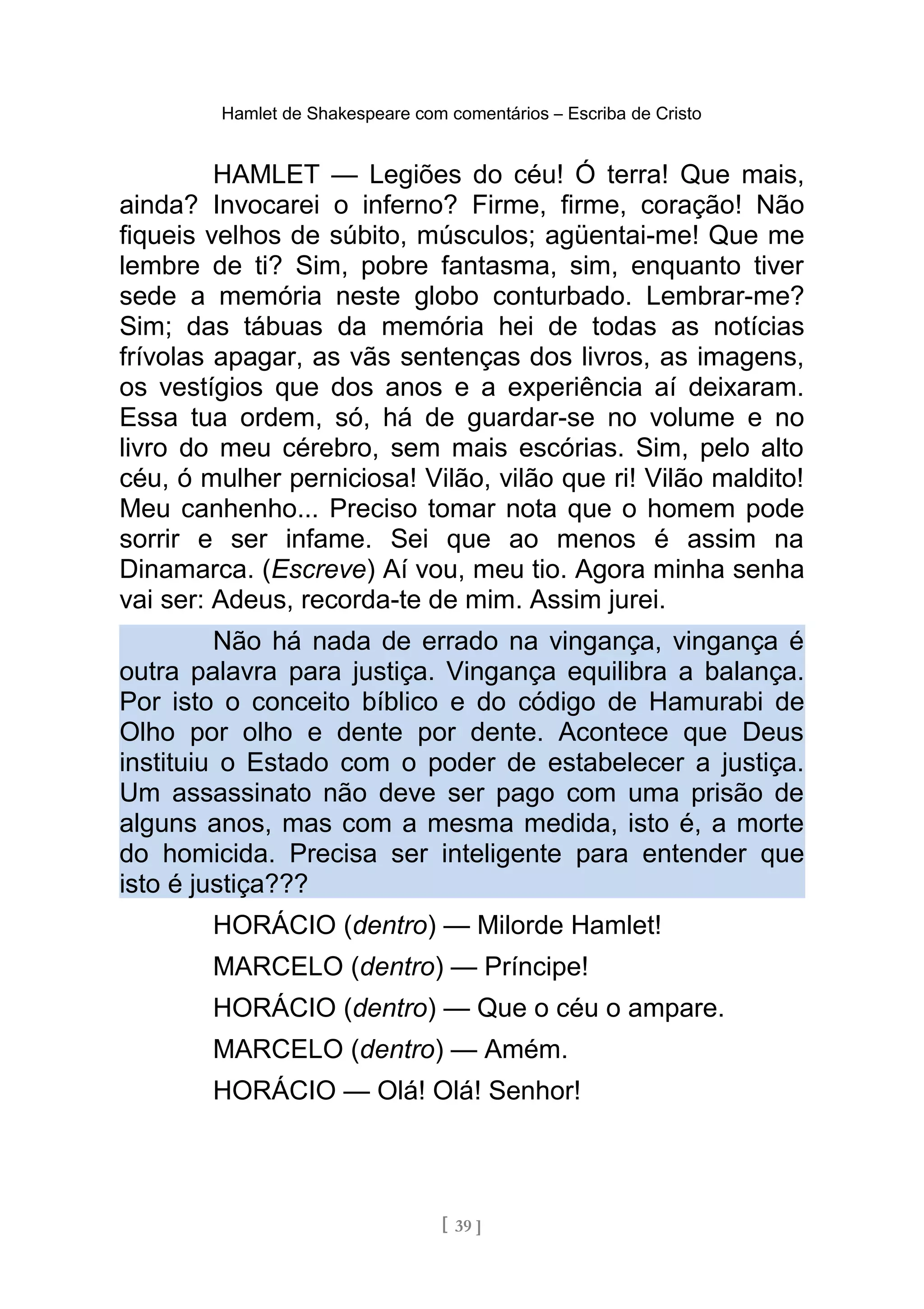 Hamlet de Shakespeare com comentários – Escriba de Cristo
HAMLET — Legiões do céu! Ó terra! Que mais,
ainda? Invocarei o inferno? Firme, firme, coração! Não
fiqueis velhos de súbito, músculos; agüentai-me! Que me
lembre de ti? Sim, pobre fantasma, sim, enquanto tiver
sede a memória neste globo conturbado. Lembrar-me?
Sim; das tábuas da memória hei de todas as notícias
frívolas apagar, as vãs sentenças dos livros, as imagens,
os vestígios que dos anos e a experiência aí deixaram.
Essa tua ordem, só, há de guardar-se no volume e no
livro do meu cérebro, sem mais escórias. Sim, pelo alto
céu, ó mulher perniciosa! Vilão, vilão que ri! Vilão maldito!
Meu canhenho... Preciso tomar nota que o homem pode
sorrir e ser infame. Sei que ao menos é assim na
Dinamarca. (Escreve) Aí vou, meu tio. Agora minha senha
vai ser: Adeus, recorda-te de mim. Assim jurei.
Não há nada de errado na vingança, vingança é
outra palavra para justiça. Vingança equilibra a balança.
Por isto o conceito bíblico e do código de Hamurabi de
Olho por olho e dente por dente. Acontece que Deus
instituiu o Estado com o poder de estabelecer a justiça.
Um assassinato não deve ser pago com uma prisão de
alguns anos, mas com a mesma medida, isto é, a morte
do homicida. Precisa ser inteligente para entender que
isto é justiça???
HORÁCIO (dentro) — Milorde Hamlet!
MARCELO (dentro) — Príncipe!
HORÁCIO (dentro) — Que o céu o ampare.
MARCELO (dentro) — Amém.
HORÁCIO — Olá! Olá! Senhor!
[ 39 ]
 