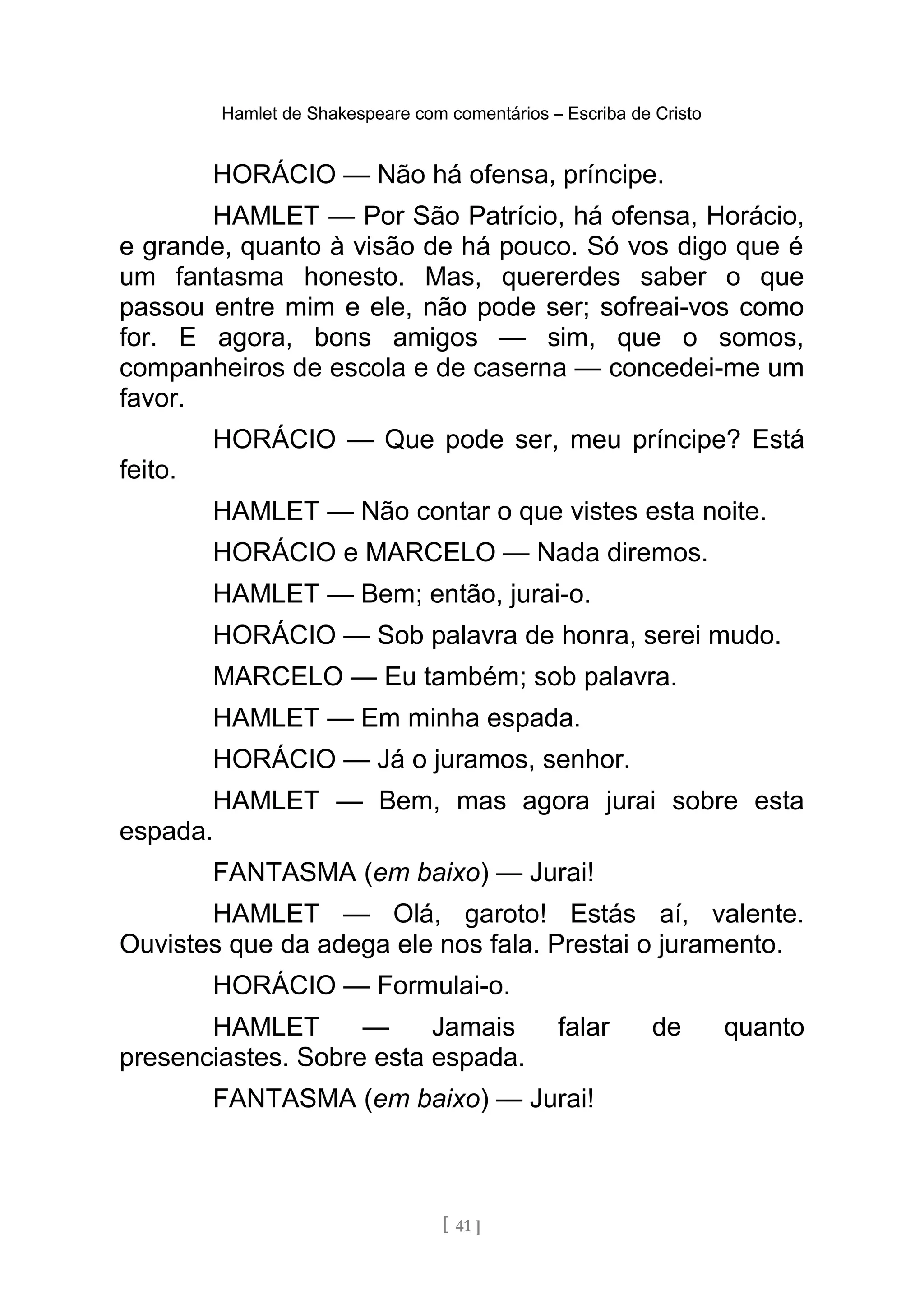 Hamlet de Shakespeare com comentários – Escriba de Cristo
HORÁCIO — Não há ofensa, príncipe.
HAMLET — Por São Patrício, há ofensa, Horácio,
e grande, quanto à visão de há pouco. Só vos digo que é
um fantasma honesto. Mas, quererdes saber o que
passou entre mim e ele, não pode ser; sofreai-vos como
for. E agora, bons amigos — sim, que o somos,
companheiros de escola e de caserna — concedei-me um
favor.
HORÁCIO — Que pode ser, meu príncipe? Está
feito.
HAMLET — Não contar o que vistes esta noite.
HORÁCIO e MARCELO — Nada diremos.
HAMLET — Bem; então, jurai-o.
HORÁCIO — Sob palavra de honra, serei mudo.
MARCELO — Eu também; sob palavra.
HAMLET — Em minha espada.
HORÁCIO — Já o juramos, senhor.
HAMLET — Bem, mas agora jurai sobre esta
espada.
FANTASMA (em baixo) — Jurai!
HAMLET — Olá, garoto! Estás aí, valente.
Ouvistes que da adega ele nos fala. Prestai o juramento.
HORÁCIO — Formulai-o.
HAMLET — Jamais falar de quanto
presenciastes. Sobre esta espada.
FANTASMA (em baixo) — Jurai!
[ 41 ]
 