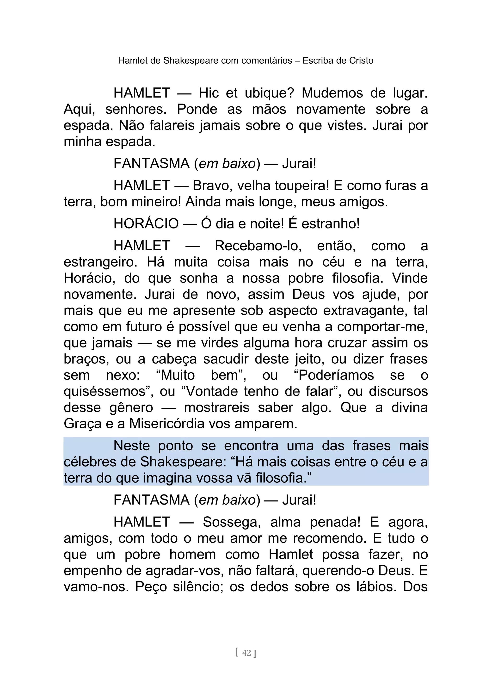 Hamlet de Shakespeare com comentários – Escriba de Cristo
HAMLET — Hic et ubique? Mudemos de lugar.
Aqui, senhores. Ponde as mãos novamente sobre a
espada. Não falareis jamais sobre o que vistes. Jurai por
minha espada.
FANTASMA (em baixo) — Jurai!
HAMLET — Bravo, velha toupeira! E como furas a
terra, bom mineiro! Ainda mais longe, meus amigos.
HORÁCIO — Ó dia e noite! É estranho!
HAMLET — Recebamo-lo, então, como a
estrangeiro. Há muita coisa mais no céu e na terra,
Horácio, do que sonha a nossa pobre filosofia. Vinde
novamente. Jurai de novo, assim Deus vos ajude, por
mais que eu me apresente sob aspecto extravagante, tal
como em futuro é possível que eu venha a comportar-me,
que jamais — se me virdes alguma hora cruzar assim os
braços, ou a cabeça sacudir deste jeito, ou dizer frases
sem nexo: “Muito bem”, ou “Poderíamos se o
quiséssemos”, ou “Vontade tenho de falar”, ou discursos
desse gênero — mostrareis saber algo. Que a divina
Graça e a Misericórdia vos amparem.
Neste ponto se encontra uma das frases mais
célebres de Shakespeare: “Há mais coisas entre o céu e a
terra do que imagina vossa vã filosofia.”
FANTASMA (em baixo) — Jurai!
HAMLET — Sossega, alma penada! E agora,
amigos, com todo o meu amor me recomendo. E tudo o
que um pobre homem como Hamlet possa fazer, no
empenho de agradar-vos, não faltará, querendo-o Deus. E
vamo-nos. Peço silêncio; os dedos sobre os lábios. Dos
[ 42 ]
 