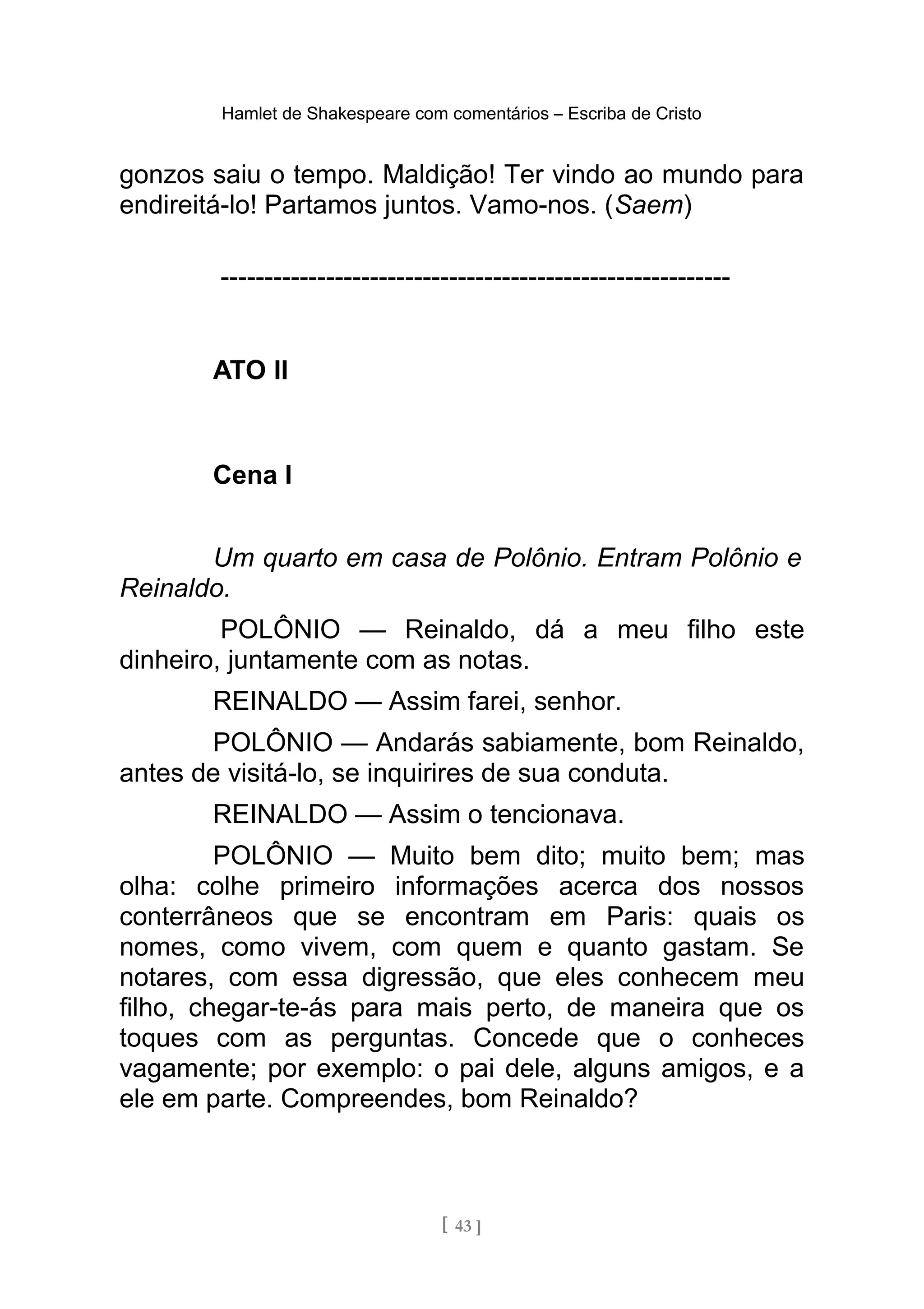 Hamlet de Shakespeare com comentários – Escriba de Cristo
gonzos saiu o tempo. Maldição! Ter vindo ao mundo para
endireitá-lo! Partamos juntos. Vamo-nos. (Saem)
----------------------------------------------------------
ATO II
Cena I
Um quarto em casa de Polônio. Entram Polônio e
Reinaldo.
POLÔNIO — Reinaldo, dá a meu filho este
dinheiro, juntamente com as notas.
REINALDO — Assim farei, senhor.
POLÔNIO — Andarás sabiamente, bom Reinaldo,
antes de visitá-lo, se inquirires de sua conduta.
REINALDO — Assim o tencionava.
POLÔNIO — Muito bem dito; muito bem; mas
olha: colhe primeiro informações acerca dos nossos
conterrâneos que se encontram em Paris: quais os
nomes, como vivem, com quem e quanto gastam. Se
notares, com essa digressão, que eles conhecem meu
filho, chegar-te-ás para mais perto, de maneira que os
toques com as perguntas. Concede que o conheces
vagamente; por exemplo: o pai dele, alguns amigos, e a
ele em parte. Compreendes, bom Reinaldo?
[ 43 ]
 