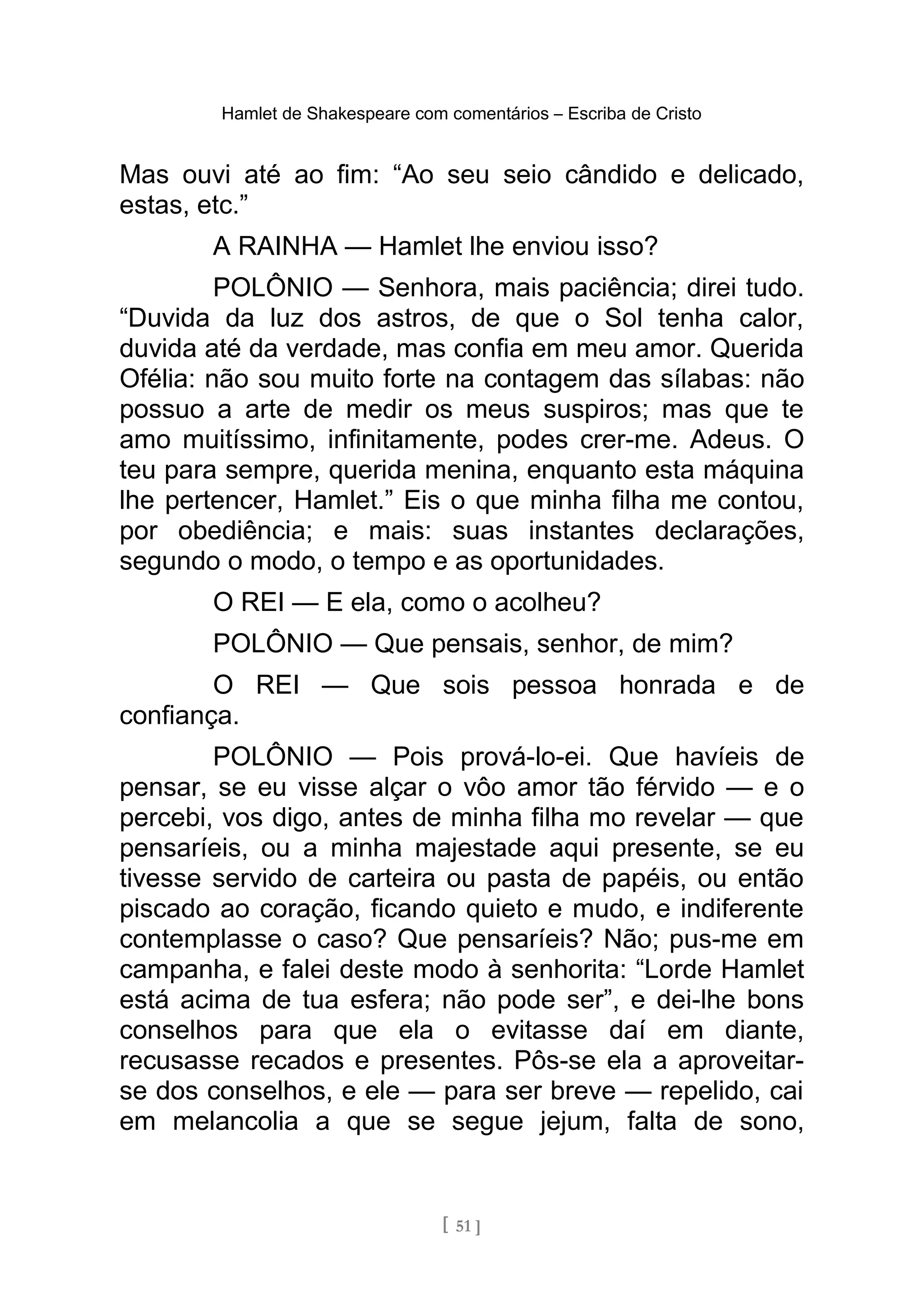 Hamlet de Shakespeare com comentários – Escriba de Cristo
Mas ouvi até ao fim: “Ao seu seio cândido e delicado,
estas, etc.”
A RAINHA — Hamlet lhe enviou isso?
POLÔNIO — Senhora, mais paciência; direi tudo.
“Duvida da luz dos astros, de que o Sol tenha calor,
duvida até da verdade, mas confia em meu amor. Querida
Ofélia: não sou muito forte na contagem das sílabas: não
possuo a arte de medir os meus suspiros; mas que te
amo muitíssimo, infinitamente, podes crer-me. Adeus. O
teu para sempre, querida menina, enquanto esta máquina
lhe pertencer, Hamlet.” Eis o que minha filha me contou,
por obediência; e mais: suas instantes declarações,
segundo o modo, o tempo e as oportunidades.
O REI — E ela, como o acolheu?
POLÔNIO — Que pensais, senhor, de mim?
O REI — Que sois pessoa honrada e de
confiança.
POLÔNIO — Pois prová-lo-ei. Que havíeis de
pensar, se eu visse alçar o vôo amor tão férvido — e o
percebi, vos digo, antes de minha filha mo revelar — que
pensaríeis, ou a minha majestade aqui presente, se eu
tivesse servido de carteira ou pasta de papéis, ou então
piscado ao coração, ficando quieto e mudo, e indiferente
contemplasse o caso? Que pensaríeis? Não; pus-me em
campanha, e falei deste modo à senhorita: “Lorde Hamlet
está acima de tua esfera; não pode ser”, e dei-lhe bons
conselhos para que ela o evitasse daí em diante,
recusasse recados e presentes. Pôs-se ela a aproveitar-
se dos conselhos, e ele — para ser breve — repelido, cai
em melancolia a que se segue jejum, falta de sono,
[ 51 ]
 