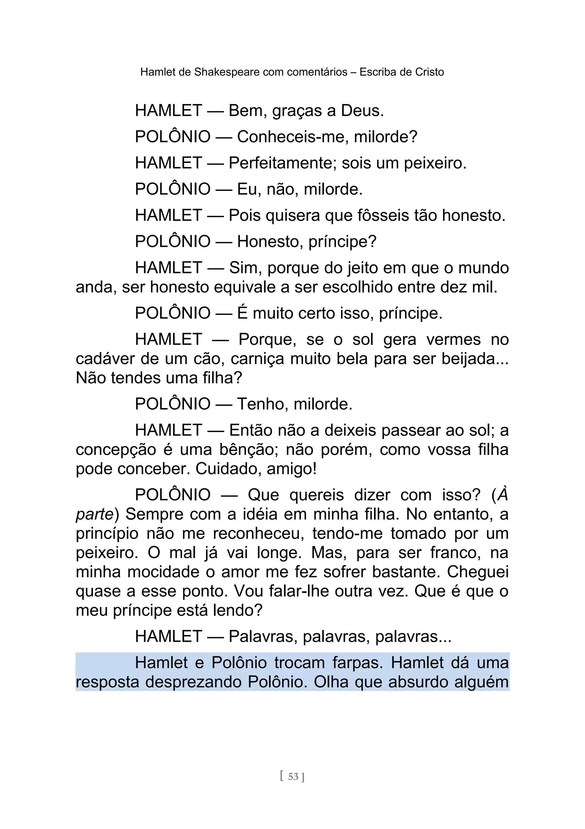 Hamlet de Shakespeare com comentários – Escriba de Cristo
HAMLET — Bem, graças a Deus.
POLÔNIO — Conheceis-me, milorde?
HAMLET — Perfeitamente; sois um peixeiro.
POLÔNIO — Eu, não, milorde.
HAMLET — Pois quisera que fôsseis tão honesto.
POLÔNIO — Honesto, príncipe?
HAMLET — Sim, porque do jeito em que o mundo
anda, ser honesto equivale a ser escolhido entre dez mil.
POLÔNIO — É muito certo isso, príncipe.
HAMLET — Porque, se o sol gera vermes no
cadáver de um cão, carniça muito bela para ser beijada...
Não tendes uma filha?
POLÔNIO — Tenho, milorde.
HAMLET — Então não a deixeis passear ao sol; a
concepção é uma bênção; não porém, como vossa filha
pode conceber. Cuidado, amigo!
POLÔNIO — Que quereis dizer com isso? (À
parte) Sempre com a idéia em minha filha. No entanto, a
princípio não me reconheceu, tendo-me tomado por um
peixeiro. O mal já vai longe. Mas, para ser franco, na
minha mocidade o amor me fez sofrer bastante. Cheguei
quase a esse ponto. Vou falar-lhe outra vez. Que é que o
meu príncipe está lendo?
HAMLET — Palavras, palavras, palavras...
Hamlet e Polônio trocam farpas. Hamlet dá uma
resposta desprezando Polônio. Olha que absurdo alguém
[ 53 ]
 
