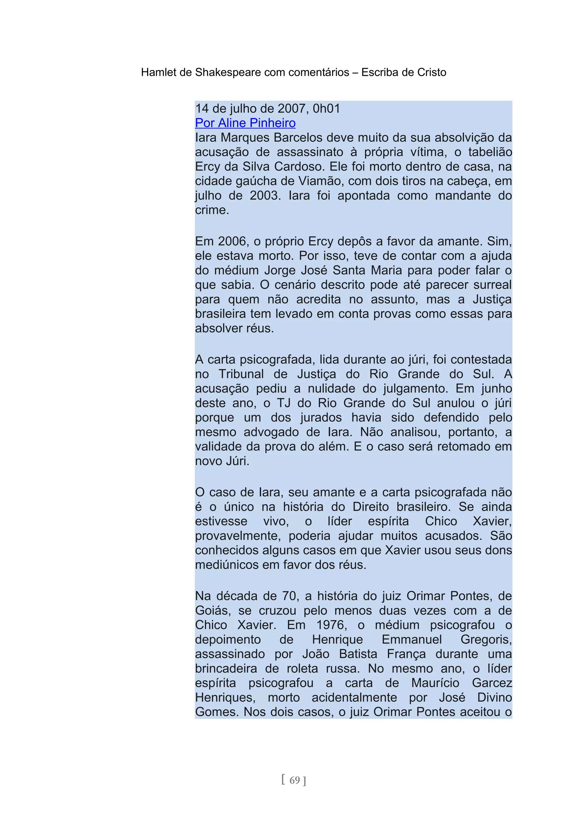 Hamlet de Shakespeare com comentários – Escriba de Cristo
14 de julho de 2007, 0h01
Por Aline Pinheiro
Iara Marques Barcelos deve muito da sua absolvição da
acusação de assassinato à própria vítima, o tabelião
Ercy da Silva Cardoso. Ele foi morto dentro de casa, na
cidade gaúcha de Viamão, com dois tiros na cabeça, em
julho de 2003. Iara foi apontada como mandante do
crime.
Em 2006, o próprio Ercy depôs a favor da amante. Sim,
ele estava morto. Por isso, teve de contar com a ajuda
do médium Jorge José Santa Maria para poder falar o
que sabia. O cenário descrito pode até parecer surreal
para quem não acredita no assunto, mas a Justiça
brasileira tem levado em conta provas como essas para
absolver réus.
A carta psicografada, lida durante ao júri, foi contestada
no Tribunal de Justiça do Rio Grande do Sul. A
acusação pediu a nulidade do julgamento. Em junho
deste ano, o TJ do Rio Grande do Sul anulou o júri
porque um dos jurados havia sido defendido pelo
mesmo advogado de Iara. Não analisou, portanto, a
validade da prova do além. E o caso será retomado em
novo Júri.
O caso de Iara, seu amante e a carta psicografada não
é o único na história do Direito brasileiro. Se ainda
estivesse vivo, o líder espírita Chico Xavier,
provavelmente, poderia ajudar muitos acusados. São
conhecidos alguns casos em que Xavier usou seus dons
mediúnicos em favor dos réus.
Na década de 70, a história do juiz Orimar Pontes, de
Goiás, se cruzou pelo menos duas vezes com a de
Chico Xavier. Em 1976, o médium psicografou o
depoimento de Henrique Emmanuel Gregoris,
assassinado por João Batista França durante uma
brincadeira de roleta russa. No mesmo ano, o líder
espírita psicografou a carta de Maurício Garcez
Henriques, morto acidentalmente por José Divino
Gomes. Nos dois casos, o juiz Orimar Pontes aceitou o
[ 69 ]
 