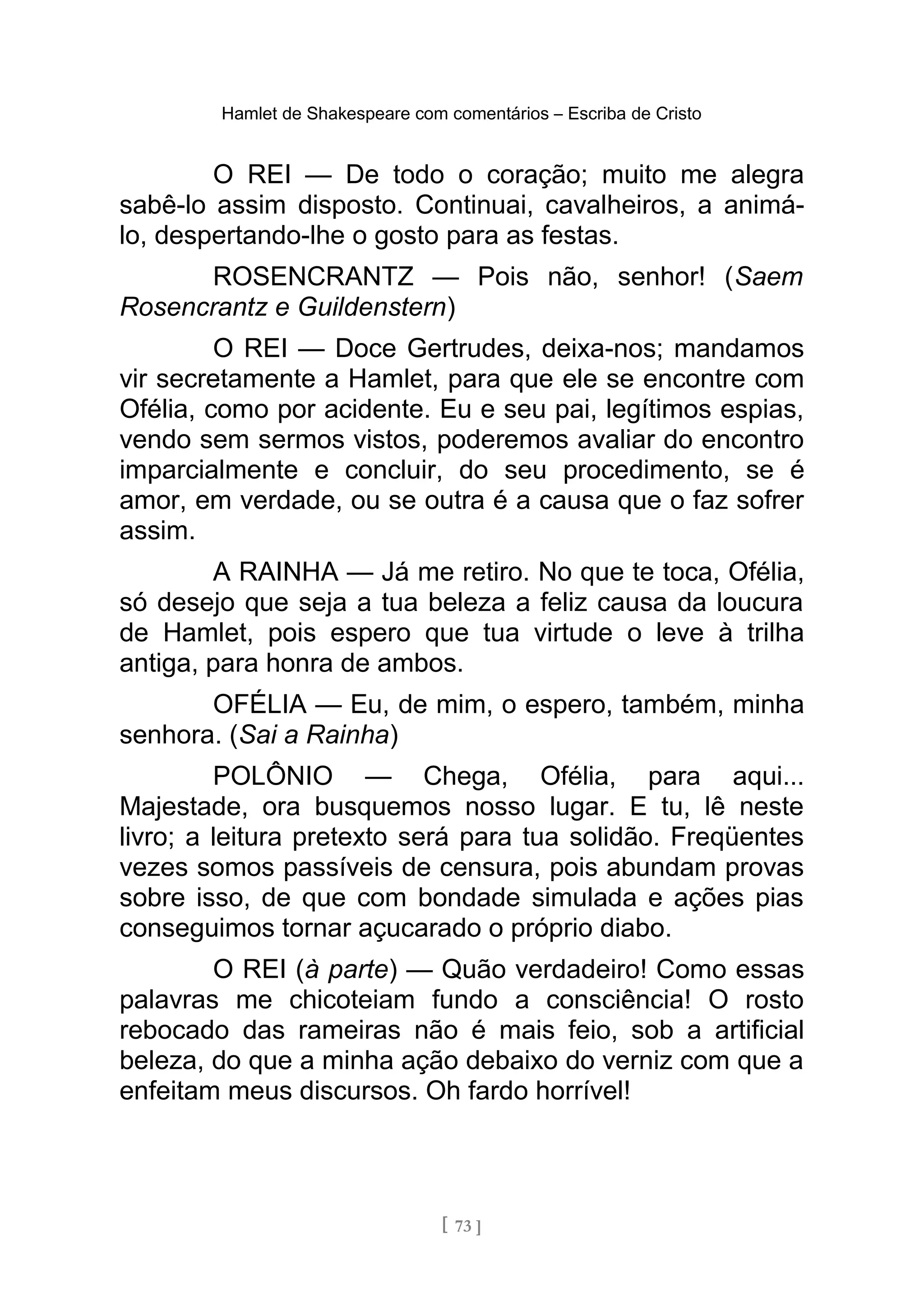 Hamlet de Shakespeare com comentários – Escriba de Cristo
O REI — De todo o coração; muito me alegra
sabê-lo assim disposto. Continuai, cavalheiros, a animá-
lo, despertando-lhe o gosto para as festas.
ROSENCRANTZ — Pois não, senhor! (Saem
Rosencrantz e Guildenstern)
O REI — Doce Gertrudes, deixa-nos; mandamos
vir secretamente a Hamlet, para que ele se encontre com
Ofélia, como por acidente. Eu e seu pai, legítimos espias,
vendo sem sermos vistos, poderemos avaliar do encontro
imparcialmente e concluir, do seu procedimento, se é
amor, em verdade, ou se outra é a causa que o faz sofrer
assim.
A RAINHA — Já me retiro. No que te toca, Ofélia,
só desejo que seja a tua beleza a feliz causa da loucura
de Hamlet, pois espero que tua virtude o leve à trilha
antiga, para honra de ambos.
OFÉLIA — Eu, de mim, o espero, também, minha
senhora. (Sai a Rainha)
POLÔNIO — Chega, Ofélia, para aqui...
Majestade, ora busquemos nosso lugar. E tu, lê neste
livro; a leitura pretexto será para tua solidão. Freqüentes
vezes somos passíveis de censura, pois abundam provas
sobre isso, de que com bondade simulada e ações pias
conseguimos tornar açucarado o próprio diabo.
O REI (à parte) — Quão verdadeiro! Como essas
palavras me chicoteiam fundo a consciência! O rosto
rebocado das rameiras não é mais feio, sob a artificial
beleza, do que a minha ação debaixo do verniz com que a
enfeitam meus discursos. Oh fardo horrível!
[ 73 ]
 