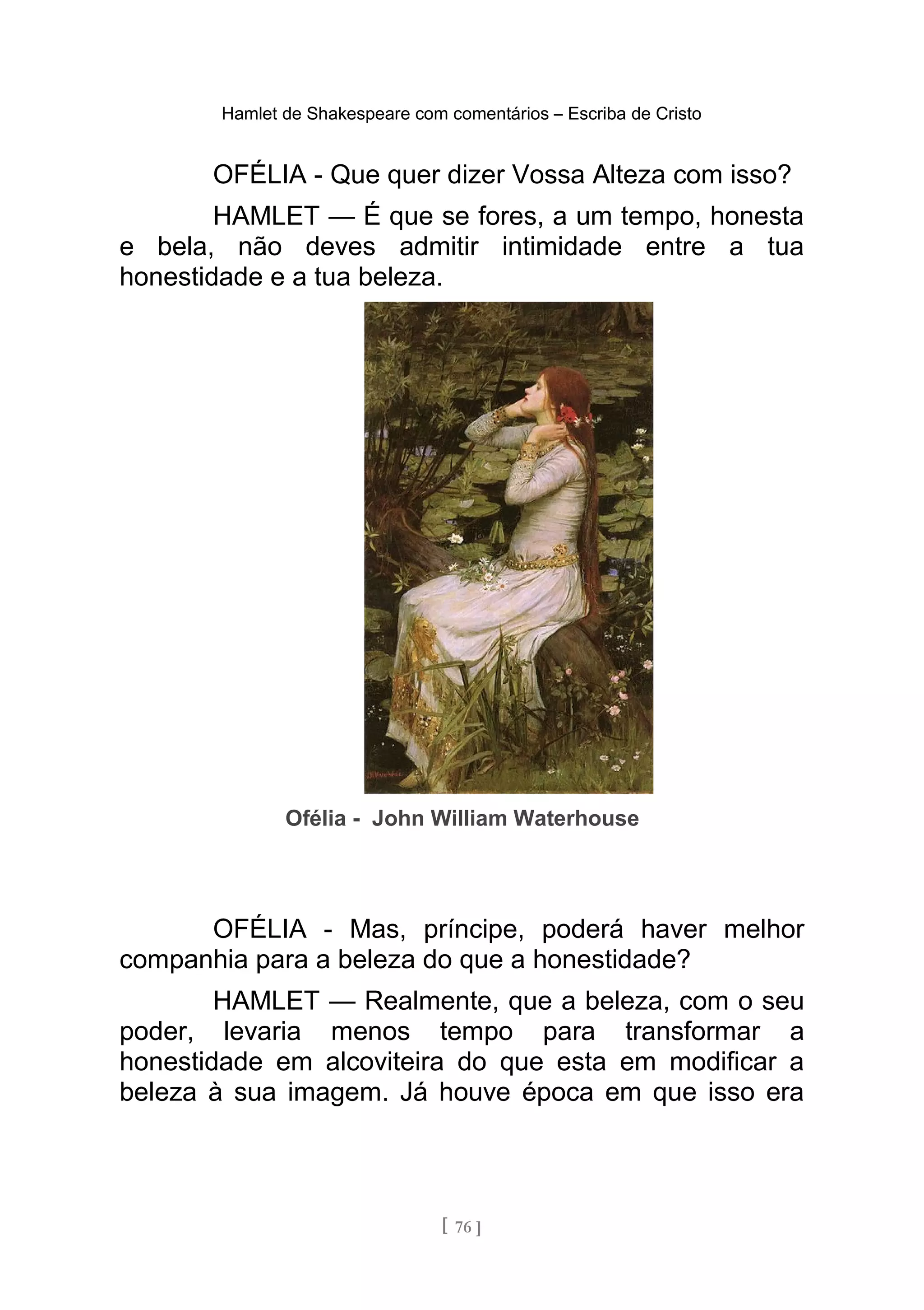Hamlet de Shakespeare com comentários – Escriba de Cristo
OFÉLIA - Que quer dizer Vossa Alteza com isso?
HAMLET — É que se fores, a um tempo, honesta
e bela, não deves admitir intimidade entre a tua
honestidade e a tua beleza.
Ofélia - John William Waterhouse
OFÉLIA - Mas, príncipe, poderá haver melhor
companhia para a beleza do que a honestidade?
HAMLET — Realmente, que a beleza, com o seu
poder, levaria menos tempo para transformar a
honestidade em alcoviteira do que esta em modificar a
beleza à sua imagem. Já houve época em que isso era
[ 76 ]
 
